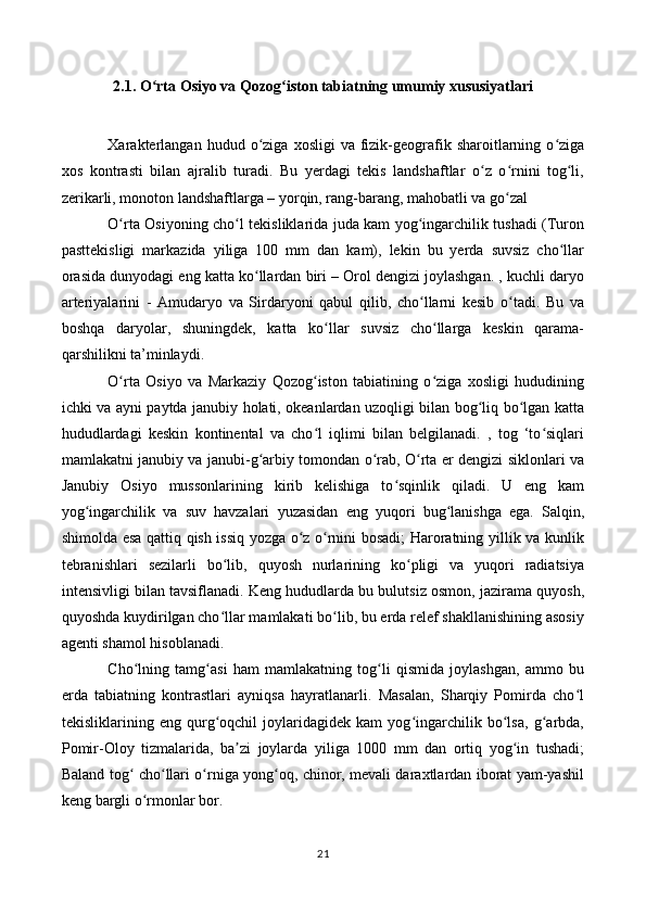 2.1. O rta Osiyo va Qozog iston tabiatning umumiy xususiyatlariʻ ʻ
Xarakterlangan   hudud  o ziga   xosligi   va  fizik-geografik  sharoitlarning  o ziga	
ʻ ʻ
xos   kontrasti   bilan   ajralib   turadi.   Bu   yerdagi   tekis   landshaftlar   o z   o rnini   tog li,	
ʻ ʻ ʻ
zerikarli, monoton landshaftlarga – yorqin, rang-barang, mahobatli va go zal 	
ʻ
O rta Osiyoning cho l tekisliklarida juda kam yog ingarchilik tushadi (Turon	
ʻ ʻ ʻ
pasttekisligi   markazida   yiliga   100   mm   dan   kam),   lekin   bu   yerda   suvsiz   cho llar	
ʻ
orasida dunyodagi eng katta ko llardan biri – Orol dengizi joylashgan. , kuchli daryo	
ʻ
arteriyalarini   -   Amudaryo   va   Sirdaryoni   qabul   qilib,   cho llarni   kesib   o tadi.   Bu   va	
ʻ ʻ
boshqa   daryolar,   shuningdek,   katta   ko llar   suvsiz   cho llarga   keskin   qarama-	
ʻ ʻ
qarshilikni ta’minlaydi.
O rta   Osiyo   va   Markaziy   Qozog iston   tabiatining   o ziga   xosligi   hududining	
ʻ ʻ ʻ
ichki va ayni paytda janubiy holati, okeanlardan uzoqligi bilan bog liq bo lgan katta	
ʻ ʻ
hududlardagi   keskin   kontinental   va   cho l   iqlimi   bilan   belgilanadi.   ,   tog   ‘to siqlari	
ʻ ʻ
mamlakatni janubiy va janubi-g arbiy tomondan o rab, O rta er dengizi siklonlari va	
ʻ ʻ ʻ
Janubiy   Osiyo   mussonlarining   kirib   kelishiga   to sqinlik   qiladi.   U   eng   kam	
ʻ
yog ingarchilik   va   suv   havzalari   yuzasidan   eng   yuqori   bug lanishga   ega.   Salqin,	
ʻ ʻ
shimolda esa qattiq qish issiq yozga o z o rnini bosadi; Haroratning yillik va kunlik	
ʻ ʻ
tebranishlari   sezilarli   bo lib,   quyosh   nurlarining   ko pligi   va   yuqori   radiatsiya	
ʻ ʻ
intensivligi bilan tavsiflanadi. Keng hududlarda bu bulutsiz osmon, jazirama quyosh,
quyoshda kuydirilgan cho llar mamlakati bo lib, bu erda relef shakllanishining asosiy
ʻ ʻ
agenti shamol hisoblanadi.
Cho lning   tamg asi   ham   mamlakatning   tog li   qismida   joylashgan,   ammo   bu	
ʻ ʻ ʻ
erda   tabiatning   kontrastlari   ayniqsa   hayratlanarli.   Masalan,   Sharqiy   Pomirda   cho l	
ʻ
tekisliklarining   eng   qurg oqchil   joylaridagidek   kam   yog ingarchilik   bo lsa,   g arbda,	
ʻ ʻ ʻ ʻ
Pomir-Oloy   tizmalarida,   ba zi   joylarda   yiliga   1000   mm   dan   ortiq   yog in   tushadi;	
ʼ ʻ
Baland tog  cho llari o rniga yong oq, chinor, mevali daraxtlardan iborat yam-yashil	
ʻ ʻ ʻ ʻ
keng bargli o rmonlar bor.	
ʻ
21 