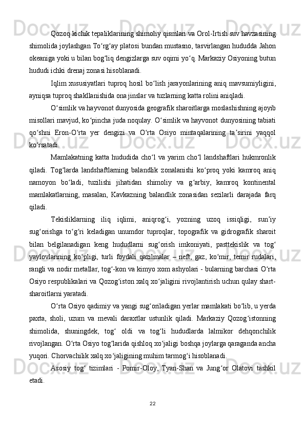 Qozoq kichik tepaliklarining shimoliy qismlari va Orol-Irtish suv havzasining
shimolida joylashgan To rg ay platosi bundan mustasno, tasvirlangan hududda Jahonʻ ʻ
okeaniga yoki u bilan bog liq dengizlarga suv oqimi yo q. Markaziy Osiyoning butun
ʻ ʻ
hududi ichki drenaj zonasi hisoblanadi.
Iqlim  xususiyatlari  tuproq hosil  bo lish jarayonlarining aniq mavsumiyligini,	
ʻ
ayniqsa tuproq shakllanishida ona jinslar va tuzlarning katta rolini aniqladi.
O simlik va hayvonot dunyosida geografik sharoitlarga moslashishning ajoyib	
ʻ
misollari mavjud, ko pincha juda noqulay. O simlik va hayvonot dunyosining tabiati	
ʻ ʻ
qo shni   Eron-O rta   yer   dengizi   va   O rta   Osiyo   mintaqalarining   ta sirini   yaqqol	
ʻ ʻ ʻ ʼ
ko rsatadi.
ʻ
Mamlakatning  katta  hududida cho l  va  yarim  cho l  landshaftlari   hukmronlik	
ʻ ʻ
qiladi.   Tog larda   landshaftlarning   balandlik   zonalanishi   ko proq   yoki   kamroq   aniq	
ʻ ʻ
namoyon   bo ladi,   tuzilishi   jihatidan   shimoliy   va   g arbiy,   kamroq   kontinental	
ʻ ʻ
mamlakatlarning,   masalan,   Kavkazning   balandlik   zonasidan   sezilarli   darajada   farq
qiladi.
Tekisliklarning   iliq   iqlimi,   aniqrog i,   yozning   uzoq   issiqligi,   sun iy	
ʻ ʼ
sug orishga   to g ri   keladigan   unumdor   tuproqlar,   topografik   va   gidrografik   sharoit	
ʻ ʻ ʻ
bilan   belgilanadigan   keng   hududlarni   sug orish   imkoniyati,   pasttekislik   va   tog	
ʻ ʻ
yaylovlarining   ko pligi,   turli   foydali   qazilmalar   –   neft,   gaz,   ko mir,   temir   rudalari,	
ʻ ʻ
rangli va nodir metallar, tog -kon va kimyo xom ashyolari - bularning barchasi O rta	
ʻ ʻ
Osiyo respublikalari va Qozog iston xalq xo jaligini rivojlantirish uchun qulay shart-	
ʻ ʻ
sharoitlarni yaratadi.
O rta Osiyo qadimiy va yangi sug oriladigan yerlar mamlakati bo lib, u yerda	
ʻ ʻ ʻ
paxta,   sholi,   uzum   va   mevali   daraxtlar   ustunlik   qiladi.   Markaziy   Qozog istonning	
ʻ
shimolida,   shuningdek,   tog   oldi   va   tog li   hududlarda   lalmikor   dehqonchilik	
ʻ ʻ
rivojlangan. O rta Osiyo tog larida qishloq xo jaligi boshqa joylarga qaraganda ancha	
ʻ ʻ ʻ
yuqori. Chorvachilik xalq xo jaligining muhim tarmog i hisoblanadi.	
ʻ ʻ
Asosiy   tog   tizimlari   -   Pomir-Oloy,   Tyan-Shan   va   Jung or   Olatovi   tashkil	
ʻ ʻ
etadi.
22 