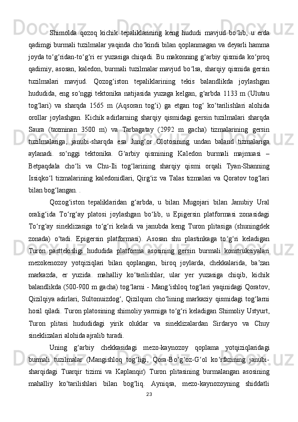 Shimolda   qozoq   kichik   tepaliklarining   keng   hududi   mavjud   bo lib,   u   erdaʻ
qadimgi burmali tuzilmalar yaqinda cho kindi bilan qoplanmagan va deyarli hamma	
ʻ
joyda to g ridan-to g ri er yuzasiga chiqadi. Bu makonning g arbiy qismida ko proq	
ʻ ʻ ʻ ʻ ʻ ʻ
qadimiy, asosan,  kaledon, burmali  tuzilmalar  mavjud bo lsa,  sharqiy qismida gersin	
ʻ
tuzilmalari   mavjud.   Qozog iston   tepaliklarining   tekis   balandlikda   joylashgan	
ʻ
hududida,   eng   so nggi   tektonika   natijasida   yuzaga   kelgan,   g arbda   1133   m   (Ulutau	
ʻ ʻ
tog lari)   va   sharqda   1565   m   (Aqsoran   tog i)   ga   etgan   tog   ko tarilishlari   alohida	
ʻ ʻ ʻ ʻ
orollar   joylashgan.   Kichik   adirlarning   sharqiy   qismidagi   gersin   tuzilmalari   sharqda
Saura   (taxminan   3500   m)   va   Tarbagatay   (2992   m   gacha)   tizmalarining   gersin
tuzilmalariga,   janubi-sharqda   esa   Jung or   Olotosining   undan   baland   tizmalariga	
ʻ
aylanadi.   so nggi   tektonika.   G arbiy   qismining   Kaledon   burmali   majmuasi   –	
ʻ ʻ
Betpaqdala   cho li   va   Chu-Ili   tog larining   sharqiy   qismi   orqali   Tyan-Shanning	
ʻ ʻ
Issiqko l   tizmalarining   kaledonidlari,   Qirg iz   va   Talas   tizmalari   va   Qoratov   tog lari	
ʻ ʻ ʻ
bilan bog langan. .	
ʻ
Qozog iston   tepaliklaridan   g arbda,   u   bilan   Mugojari   bilan   Janubiy   Ural	
ʻ ʻ
oralig ida   To rg ay   platosi   joylashgan   bo lib,   u   Epigersin   platformasi   zonasidagi	
ʻ ʻ ʻ ʻ
To rg ay   sineklizasiga   to g ri   keladi   va   janubda   keng   Turon   plitasiga   (shuningdek	
ʻ ʻ ʻ ʻ
zonada)   o tadi.   Epigersin   platformasi).   Asosan   shu   plastinkaga   to g ri   keladigan	
ʻ ʻ ʻ
Turon   pasttekisligi   hududida   platforma   asosining   gersin   burmali   konstruksiyalari
mezokenozoy   yotqiziqlari   bilan   qoplangan,   biroq   joylarda,   chekkalarida,   ba zan	
ʼ
markazda,   er   yuzida.   mahalliy   ko tarilishlar,   ular   yer   yuzasiga   chiqib,   kichik	
ʻ
balandlikda (500-900 m gacha) tog larni - Mang ishloq tog lari yaqinidagi Qoratov,
ʻ ʻ ʻ
Qizilqiya   adirlari,   Sultonuizdog ,   Qizilqum   cho lining   markaziy   qismidagi   tog larni	
ʻ ʻ ʻ
hosil qiladi. Turon platosining shimoliy yarmiga to g ri keladigan Shimoliy Ustyurt,	
ʻ ʻ
Turon   plitasi   hududidagi   yirik   oluklar   va   sineklizalardan   Sirdaryo   va   Chuy
sineklizalari alohida ajralib turadi.
Uning   g arbiy   chekkasidagi   mezo-kaynozoy   qoplama   yotqiziqlaridagi	
ʻ
burmali   tuzilmalar   (Mangishloq   tog ligi,   Qora-Bo g oz-G ol   ko rfazining   janubi-	
ʻ ʻ ʻ ʻ ʻ
sharqidagi   Tuarqir   tizimi   va   Kaplanqir)   Turon   plitasining   burmalangan   asosining
mahalliy   ko tarilishlari   bilan   bog liq.   Ayniqsa,   mezo-kaynozoyning   shiddatli	
ʻ ʻ
23 