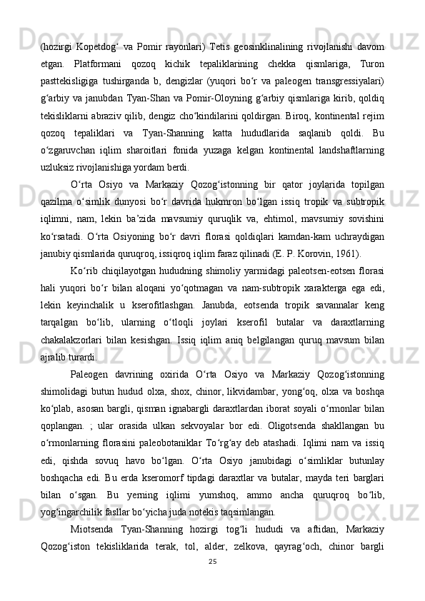 (hozirgi   Kopetdog   va   Pomir   rayonlari)   Tetis   geosinklinalining   rivojlanishi   davomʻ
etgan.   Platformani   qozoq   kichik   tepaliklarining   chekka   qismlariga,   Turon
pasttekisligiga   tushirganda   b,   dengizlar   (yuqori   bo r   va   paleogen   transgressiyalari)	
ʻ
g arbiy  va  janubdan  Tyan-Shan  va  Pomir-Oloyning  g arbiy  qismlariga  kirib,  qoldiq	
ʻ ʻ
tekisliklarni abraziv qilib, dengiz cho kindilarini qoldirgan. Biroq, kontinental rejim	
ʻ
qozoq   tepaliklari   va   Tyan-Shanning   katta   hududlarida   saqlanib   qoldi.   Bu
o zgaruvchan   iqlim   sharoitlari   fonida   yuzaga   kelgan   kontinental   landshaftlarning	
ʻ
uzluksiz rivojlanishiga yordam berdi.
O rta   Osiyo   va   Markaziy   Qozog istonning   bir   qator   joylarida   topilgan	
ʻ ʻ
qazilma   o simlik   dunyosi   bo r   davrida   hukmron   bo lgan   issiq   tropik   va   subtropik
ʻ ʻ ʻ
iqlimni,   nam,   lekin   ba’zida   mavsumiy   quruqlik   va,   ehtimol,   mavsumiy   sovishini
ko rsatadi.   O rta   Osiyoning   bo r   davri   florasi   qoldiqlari   kamdan-kam   uchraydigan	
ʻ ʻ ʻ
janubiy qismlarida quruqroq, issiqroq iqlim faraz qilinadi (E. P. Korovin, 1961).
Ko rib   chiqilayotgan   hududning   shimoliy   yarmidagi   paleotsen-eotsen   florasi	
ʻ
hali   yuqori   bo r   bilan   aloqani   yo qotmagan   va   nam-subtropik   xarakterga   ega   edi,	
ʻ ʻ
lekin   keyinchalik   u   kserofitlashgan.   Janubda,   eotsenda   tropik   savannalar   keng
tarqalgan   bo lib,   ularning   o tloqli   joylari   kserofil   butalar   va   daraxtlarning
ʻ ʻ
chakalakzorlari   bilan   kesishgan.   Issiq   iqlim   aniq   belgilangan   quruq   mavsum   bilan
ajralib turardi.
Paleogen   davrining   oxirida   O rta   Osiyo   va   Markaziy   Qozog istonning	
ʻ ʻ
shimolidagi   butun   hudud   olxa,   shox,   chinor,   likvidambar,   yong oq,   olxa   va   boshqa	
ʻ
ko plab,  asosan   bargli,  qisman  ignabargli  daraxtlardan iborat  soyali  o rmonlar   bilan	
ʻ ʻ
qoplangan.   ;   ular   orasida   ulkan   sekvoyalar   bor   edi.   Oligotsenda   shakllangan   bu
o rmonlarning   florasini   paleobotaniklar   To rg ay   deb   atashadi.   Iqlimi   nam   va   issiq
ʻ ʻ ʻ
edi,   qishda   sovuq   havo   bo lgan.   O rta   Osiyo   janubidagi   o simliklar   butunlay	
ʻ ʻ ʻ
boshqacha   edi.   Bu   erda   kseromorf   tipdagi   daraxtlar   va   butalar,   mayda   teri   barglari
bilan   o sgan.   Bu   yerning   iqlimi   yumshoq,   ammo   ancha   quruqroq   bo lib,	
ʻ ʻ
yog ingarchilik fasllar bo yicha juda notekis taqsimlangan.	
ʻ ʻ
Miotsenda   Tyan-Shanning   hozirgi   tog li   hududi   va   aftidan,   Markaziy	
ʻ
Qozog iston   tekisliklarida   terak,   tol,   alder,   zelkova,   qayrag och,   chinor   bargli	
ʻ ʻ
25 