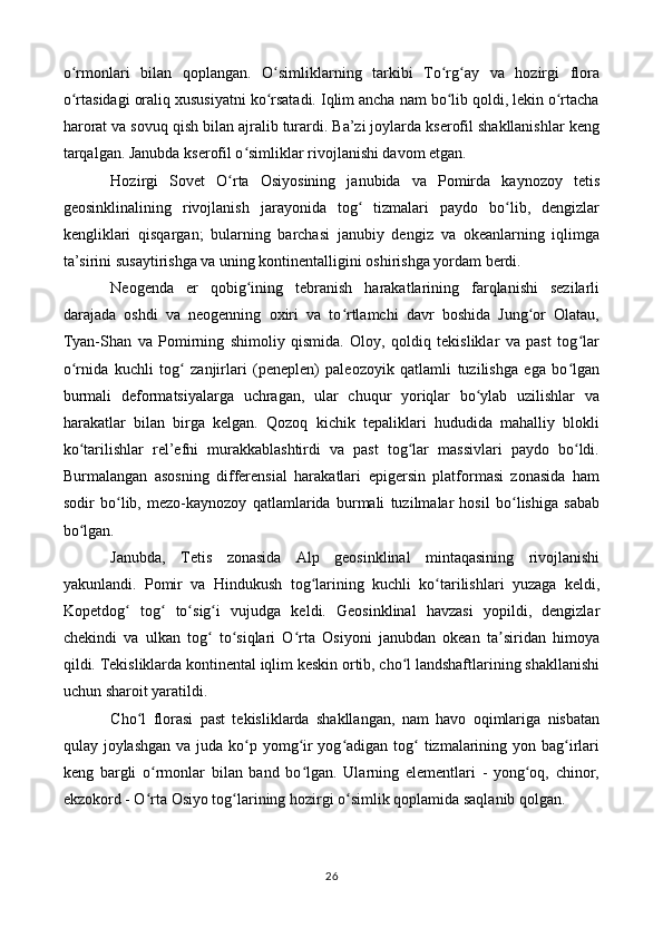 o rmonlari   bilan   qoplangan.   O simliklarning   tarkibi   To rg ay   va   hozirgi   floraʻ ʻ ʻ ʻ
o rtasidagi oraliq xususiyatni ko rsatadi. Iqlim ancha nam bo lib qoldi, lekin o rtacha
ʻ ʻ ʻ ʻ
harorat va sovuq qish bilan ajralib turardi. Ba’zi joylarda kserofil shakllanishlar keng
tarqalgan. Janubda kserofil o simliklar rivojlanishi davom etgan.	
ʻ
Hozirgi   Sovet   O rta   Osiyosining   janubida   va   Pomirda   kaynozoy   tetis	
ʻ
geosinklinalining   rivojlanish   jarayonida   tog   tizmalari   paydo   bo lib,   dengizlar	
ʻ ʻ
kengliklari   qisqargan;   bularning   barchasi   janubiy   dengiz   va   okeanlarning   iqlimga
ta’sirini susaytirishga va uning kontinentalligini oshirishga yordam berdi.
Neogenda   er   qobig ining   tebranish   harakatlarining   farqlanishi   sezilarli	
ʻ
darajada   oshdi   va   neogenning   oxiri   va   to rtlamchi   davr   boshida   Jung or   Olatau,	
ʻ ʻ
Tyan-Shan   va   Pomirning   shimoliy   qismida.   Oloy,   qoldiq   tekisliklar   va   past   tog lar	
ʻ
o rnida   kuchli   tog   zanjirlari   (peneplen)   paleozoyik   qatlamli   tuzilishga   ega   bo lgan	
ʻ ʻ ʻ
burmali   deformatsiyalarga   uchragan,   ular   chuqur   yoriqlar   bo ylab   uzilishlar   va	
ʻ
harakatlar   bilan   birga   kelgan.   Qozoq   kichik   tepaliklari   hududida   mahalliy   blokli
ko tarilishlar   rel’efni   murakkablashtirdi   va   past   tog lar   massivlari   paydo   bo ldi.	
ʻ ʻ ʻ
Burmalangan   asosning   differensial   harakatlari   epigersin   platformasi   zonasida   ham
sodir   bo lib,   mezo-kaynozoy   qatlamlarida   burmali   tuzilmalar   hosil   bo lishiga   sabab	
ʻ ʻ
bo lgan.	
ʻ
Janubda,   Tetis   zonasida   Alp   geosinklinal   mintaqasining   rivojlanishi
yakunlandi.   Pomir   va   Hindukush   tog larining   kuchli   ko tarilishlari   yuzaga   keldi,	
ʻ ʻ
Kopetdog   tog   to sig i   vujudga   keldi.   Geosinklinal   havzasi   yopildi,   dengizlar	
ʻ ʻ ʻ ʻ
chekindi   va   ulkan   tog   to siqlari   O rta   Osiyoni   janubdan   okean   ta siridan   himoya	
ʻ ʻ ʻ ʼ
qildi. Tekisliklarda kontinental iqlim keskin ortib, cho l landshaftlarining shakllanishi	
ʻ
uchun sharoit yaratildi.
Cho l   florasi   past   tekisliklarda   shakllangan,   nam   havo   oqimlariga   nisbatan	
ʻ
qulay joylashgan  va juda ko p yomg ir yog adigan tog  tizmalarining yon bag irlari	
ʻ ʻ ʻ ʻ ʻ
keng   bargli   o rmonlar   bilan   band   bo lgan.   Ularning   elementlari   -   yong oq,   chinor,	
ʻ ʻ ʻ
ekzokord - O rta Osiyo tog larining hozirgi o simlik qoplamida saqlanib qolgan.
ʻ ʻ ʻ
26 
