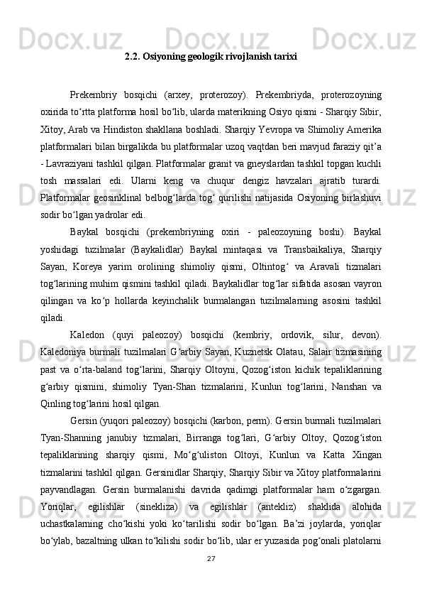 2.2. Osiyoning geologik rivojlanish tarixi
Prekembriy   bosqichi   (arxey,   proterozoy).   Prekembriyda,   proterozoyning
oxirida to rtta platforma hosil bo lib, ularda materikning Osiyo qismi - Sharqiy Sibir,ʻ ʻ
Xitoy, Arab va Hindiston shakllana boshladi. Sharqiy Yevropa va Shimoliy Amerika
platformalari bilan birgalikda bu platformalar uzoq vaqtdan beri mavjud faraziy qit’a
- Lavraziyani tashkil qilgan. Platformalar granit va gneyslardan tashkil topgan kuchli
tosh   massalari   edi.   Ularni   keng   va   chuqur   dengiz   havzalari   ajratib   turardi.
Platformalar   geosinklinal   belbog larda   tog   qurilishi   natijasida   Osiyoning   birlashuvi	
ʻ ʻ
sodir bo lgan yadrolar edi.	
ʻ
Baykal   bosqichi   (prekembriyning   oxiri   -   paleozoyning   boshi).   Baykal
yoshidagi   tuzilmalar   (Baykalidlar)   Baykal   mintaqasi   va   Transbaikaliya,   Sharqiy
Sayan,   Koreya   yarim   orolining   shimoliy   qismi,   Oltintog   va   Aravali   tizmalari	
ʻ
tog larining muhim qismini tashkil qiladi. Baykalidlar tog lar sifatida asosan vayron	
ʻ ʻ
qilingan   va   ko p   hollarda   keyinchalik   burmalangan   tuzilmalarning   asosini   tashkil	
ʻ
qiladi.
Kaledon   (quyi   paleozoy)   bosqichi   (kembriy,   ordovik,   silur,   devon).
Kaledoniya  burmali   tuzilmalari  G arbiy  Sayan,  Kuznetsk   Olatau,  Salair  tizmasining	
ʻ
past   va   o rta-baland   tog larini,   Sharqiy   Oltoyni,   Qozog iston   kichik   tepaliklarining	
ʻ ʻ ʻ
g arbiy   qismini,   shimoliy   Tyan-Shan   tizmalarini,   Kunlun   tog larini,   Nanshan   va	
ʻ ʻ
Qinling tog larini hosil qilgan.	
ʻ
Gersin (yuqori paleozoy) bosqichi (karbon, perm). Gersin burmali tuzilmalari
Tyan-Shanning   janubiy   tizmalari,   Birranga   tog lari,   G arbiy   Oltoy,   Qozog iston	
ʻ ʻ ʻ
tepaliklarining   sharqiy   qismi,   Mo g uliston   Oltoyi,   Kunlun   va   Katta   Xingan	
ʻ ʻ
tizmalarini tashkil qilgan. Gersinidlar Sharqiy, Sharqiy Sibir va Xitoy platformalarini
payvandlagan.   Gersin   burmalanishi   davrida   qadimgi   platformalar   ham   o zgargan.	
ʻ
Yoriqlar,   egilishlar   (sinekliza)   va   egilishlar   (antekliz)   shaklida   alohida
uchastkalarning   cho kishi   yoki   ko tarilishi   sodir   bo lgan.   Ba’zi   joylarda,   yoriqlar	
ʻ ʻ ʻ
bo ylab, bazaltning ulkan to kilishi sodir bo lib, ular er yuzasida pog onali platolarni	
ʻ ʻ ʻ ʻ
27 