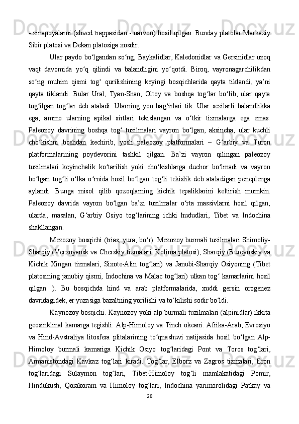 - zinapoyalarni (shved trappasidan - narvon) hosil qilgan. Bunday platolar Markaziy
Sibir platosi va Dekan platosiga xosdir.
Ular paydo bo lgandan so ng, Baykalidlar, Kaledonidlar va Gersinidlar uzoqʻ ʻ
vaqt   davomida   yo q   qilindi   va   balandligini   yo qotdi.   Biroq,   vayronagarchilikdan	
ʻ ʻ
so ng   muhim   qismi   tog   qurilishining   keyingi   bosqichlarida   qayta   tiklandi,   ya’ni	
ʻ ʻ
qayta   tiklandi.   Bular   Ural,   Tyan-Shan,   Oltoy   va   boshqa   tog lar   bo lib,   ular   qayta	
ʻ ʻ
tug ilgan   tog lar   deb   ataladi.   Ularning   yon   bag irlari   tik.   Ular   sezilarli   balandlikka	
ʻ ʻ ʻ
ega,   ammo   ularning   apikal   sirtlari   tekislangan   va   o tkir   tizmalarga   ega   emas.	
ʻ
Paleozoy   davrining   boshqa   tog   tuzilmalari   vayron   bo lgan,   aksincha,   ular   kuchli	
ʻ ʻ
cho kishni   boshdan   kechirib,   yosh   paleozoy   platformalari   –   G arbiy   va   Turon	
ʻ ʻ
platformalarining   poydevorini   tashkil   qilgan.   Ba’zi   vayron   qilingan   paleozoy
tuzilmalari   keyinchalik   ko tarilish   yoki   cho kishlarga   duchor   bo lmadi   va   vayron	
ʻ ʻ ʻ
bo lgan   tog li   o lka   o rnida   hosil   bo lgan   tog li   tekislik   deb   ataladigan   peneplenga	
ʻ ʻ ʻ ʻ ʻ ʻ
aylandi.   Bunga   misol   qilib   qozoqlarning   kichik   tepaliklarini   keltirish   mumkin.
Paleozoy   davrida   vayron   bo lgan   ba’zi   tuzilmalar   o rta   massivlarni   hosil   qilgan,	
ʻ ʻ
ularda,   masalan,   G arbiy   Osiyo   tog larining   ichki   hududlari,   Tibet   va   Indochina	
ʻ ʻ
shakllangan.
Mezozoy bosqichi (trias, yura, bo r). Mezozoy burmali tuzilmalari Shimoliy-	
ʻ
Sharqiy (Verxoyansk va Cherskiy tizmalari, Kolima platosi), Sharqiy (Bureynskiy va
Kichik   Xingan   tizmalari,   Sixote-Alin   tog lari)   va   Janubi-Sharqiy   Osiyoning   (Tibet
ʻ
platosining janubiy qismi, Indochina va Malac tog lari) ulkan tog  kamarlarini hosil	
ʻ ʻ
qilgan.   ).   Bu   bosqichda   hind   va   arab   platformalarida,   xuddi   gersin   orogenez
davridagidek, er yuzasiga bazaltning yorilishi va to kilishi sodir bo ldi.
ʻ ʻ
Kaynozoy bosqichi. Kaynozoy yoki alp burmali tuzilmalari (alpinidlar) ikkita
geosinklinal kamarga tegishli: Alp-Himoloy va Tinch okeani. Afrika-Arab, Evrosiyo
va   Hind-Avstraliya   litosfera   plitalarining   to qnashuvi   natijasida   hosil   bo lgan   Alp-	
ʻ ʻ
Himoloy   burmali   kamariga   Kichik   Osiyo   tog laridagi   Pont   va   Toros   tog lari,	
ʻ ʻ
Armanistondagi   Kavkaz   tog lari   kiradi.   Tog lar,   Elborz   va   Zagros   tizmalari,   Eron	
ʻ ʻ
tog laridagi   Sulaymon   tog lari,   Tibet-Himoloy   tog li   mamlakatidagi   Pomir,	
ʻ ʻ ʻ
Hindukush,   Qorakoram   va   Himoloy   tog lari,   Indochina   yarimorolidagi   Patkay   va	
ʻ
28 