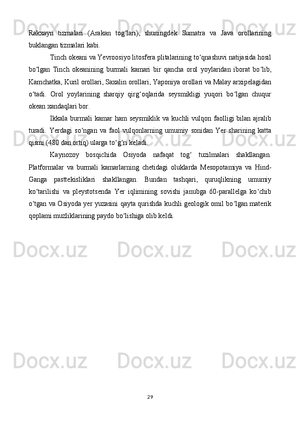 Rakxayn   tizmalari   (Arakan   tog lari),   shuningdek   Sumatra   va   Java   orollariningʻ
buklangan tizmalari kabi.
Tinch okeani va Yevroosiyo litosfera plitalarining to qnashuvi natijasida hosil	
ʻ
bo lgan   Tinch   okeanining   burmali   kamari   bir   qancha   orol   yoylaridan   iborat   bo lib,	
ʻ ʻ
Kamchatka, Kuril orollari, Saxalin orollari, Yaponiya orollari va Malay arxipelagidan
o tadi.   Orol   yoylarining   sharqiy   qirg oqlarida   seysmikligi   yuqori   bo lgan   chuqur
ʻ ʻ ʻ
okean xandaqlari bor.
Ikkala  burmali  kamar  ham  seysmiklik  va  kuchli   vulqon  faolligi   bilan ajralib
turadi.   Yerdagi   so ngan   va   faol   vulqonlarning   umumiy   sonidan   Yer   sharining   katta	
ʻ
qismi (480 dan ortiq) ularga to g ri keladi.	
ʻ ʻ
Kaynozoy   bosqichida   Osiyoda   nafaqat   tog   tuzilmalari   shakllangan.	
ʻ
Platformalar   va   burmali   kamarlarning   chetidagi   oluklarda   Mesopotamiya   va   Hind-
Ganga   pasttekisliklari   shakllangan.   Bundan   tashqari,   quruqlikning   umumiy
ko tarilishi   va   pleystotsenda   Yer   iqlimining   sovishi   janubga   60-parallelga   ko chib	
ʻ ʻ
o tgan va Osiyoda yer yuzasini qayta qurishda kuchli geologik omil bo lgan materik
ʻ ʻ
qoplami muzliklarining paydo bo lishiga olib keldi.	
ʻ
29 