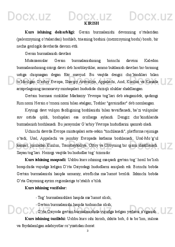 KIRISH
Kurs   ishining   dolzarbligi:   Gersin   burmalanishi   devonning   o rtalaridanʻ
(paleozoyning o rtalaridan) boshlab, triasning boshini (mezozoyning boshi) bosib, bir	
ʻ
necha geologik davrlarda davom etdi.
Gersin burmalanish davrlari
Mutaxassislar   Gersin   burmalanishining   birinchi   davrini   Kaledon
burmalanishining oxirgi davri deb hisoblaydilar, ammo buklanish davrlari bir-birining
ustiga   chiqmagan   degan   fikr   mavjud.   Bu   vaqtda   dengiz   cho ʻ kindilari   bilan
to ʻ ldirilgan G ʻ arbiy Evropa, Sharqiy Avstraliya, Appalachi, And, Kunlun va Kanada
arxipelagining zamonaviy mintaqalari hududida chiziqli oluklar shakllangan.
Gertsin   burmasi   rimliklar   Markaziy  Yevropa   tog’lari   deb   ataganidek,   qadimgi
Rim nomi Hersin o ʻ rmoni nomi bilan atalgan; Toshlar "gersinidlar" deb nomlangan.
Keyingi davr vulqon faolligining boshlanishi bilan tavsiflanadi, ba’zi vulqonlar
suv   ostida   qoldi,   boshqalari   esa   orollarga   aylandi.   Dengiz   cho ʻ kindilarida
burmalanish boshlanadi. Bu jarayonlar G arbiy Yevropa hududlarini qamrab oladi.	
ʻ
Uchinchi davrda Evropa mintaqalari asta-sekin "tinchlanadi", platforma rejimiga
o ʻ tadi;   Ural,   Appalachi   va   janubiy   Evropada   katlama   boshlanadi;   Ural-Mo ʻ g ʻ ul
kamari, jumladan Kunlun, Transbaykaliya, Oltoy va Oltoyning bir qismi shakllanadi.
Sayan tog ʻ lari. Hozirgi vaqtda bu hududlar tog ʻ  tizimidir.
Kurs ishining maqsadi:  Ushbu kurs ishining maqsadi gertsin tog ʻ  hosil bo’lish
bosqichida vujudga kelgan O ʻ rta Osiyodagi  hududlarni aniqlash edi. Birinchi bobda
Gertsin   burmalanishi   haiqda   umumiy,   atroflicha   ma’lumot   berildi.   Ikkinchi   bobda
O ʻ rta Osiyoning ayrim regionlariga to’xtalib o’tildi.
Kurs ishining vazifalar:
- Tog ʻ  burmalanishlari haqida ma’lumot olish;
- Gertsin burmalanishi haqida tushuncha olish;
- O ʻ rta Osiyoda gertsin burmalanishida vujudga kelgan yerlarni o ʻ rganish.
Kurs ishining tuzilishi:   Ushbu kurs ishi  kirish, ikkita bob, 6 ta bo lim, xulosa	
ʻ
va foydalanilgan adabiyotlar ro yxatidan iborat.	
ʻ
3 