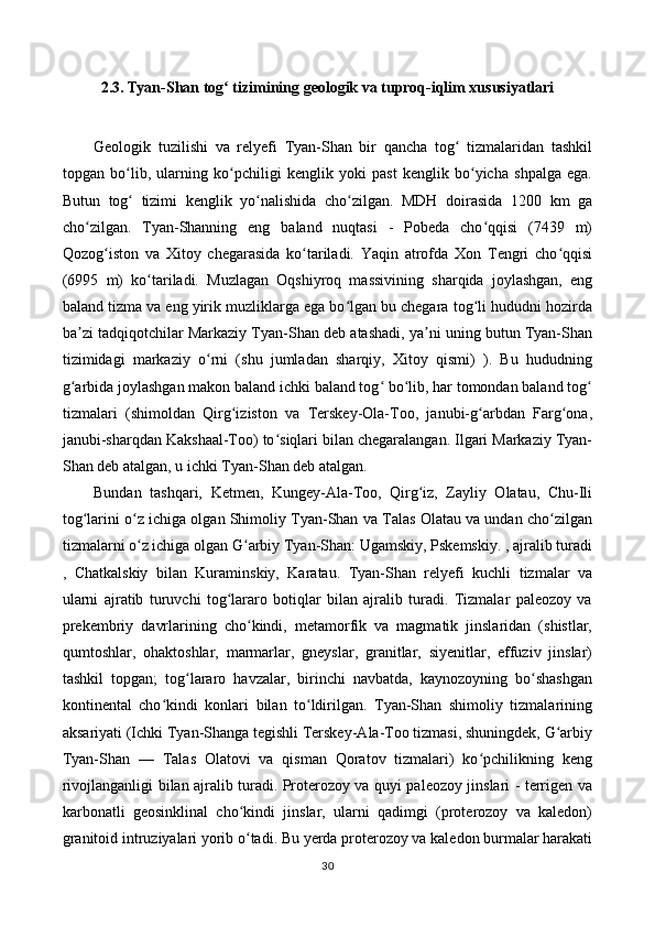 2.3. Tyan-Shan tog  tizimining geologik va tuproq-iqlim xususiyatlariʻ
Geologik   tuzilishi   va   relyefi   Tyan-Shan   bir   qancha   tog   tizmalaridan   tashkil	
ʻ
topgan   bo lib,   ularning   ko pchiligi   kenglik   yoki   past   kenglik   bo yicha   shpalga   ega.	
ʻ ʻ ʻ
Butun   tog   tizimi   kenglik   yo nalishida   cho zilgan.   MDH   doirasida   1200   km   ga
ʻ ʻ ʻ
cho zilgan.   Tyan-Shanning   eng   baland   nuqtasi   -   Pobeda   cho qqisi   (7439   m)	
ʻ ʻ
Qozog iston   va   Xitoy   chegarasida   ko tariladi.   Yaqin   atrofda   Xon   Tengri   cho qqisi	
ʻ ʻ ʻ
(6995   m)   ko tariladi.   Muzlagan   Oqshiyroq   massivining   sharqida   joylashgan,   eng	
ʻ
baland tizma va eng yirik muzliklarga ega bo lgan bu chegara tog li hududni hozirda	
ʻ ʻ
ba zi tadqiqotchilar Markaziy Tyan-Shan deb atashadi, ya ni uning butun Tyan-Shan	
ʼ ʼ
tizimidagi   markaziy   o rni   (shu   jumladan   sharqiy,   Xitoy   qismi)   ).   Bu   hududning	
ʻ
g arbida joylashgan makon baland ichki baland tog  bo lib, har tomondan baland tog	
ʻ ʻ ʻ ʻ
tizmalari   (shimoldan   Qirg iziston   va   Terskey-Ola-Too,   janubi-g arbdan   Farg ona,	
ʻ ʻ ʻ
janubi-sharqdan Kakshaal-Too) to siqlari bilan chegaralangan. Ilgari Markaziy Tyan-	
ʻ
Shan deb atalgan, u ichki Tyan-Shan deb atalgan. 
Bundan   tashqari,   Ketmen,   Kungey-Ala-Too,   Qirg iz,   Zayliy   Olatau,   Chu-Ili	
ʻ
tog larini o z ichiga olgan Shimoliy Tyan-Shan va Talas Olatau va undan cho zilgan	
ʻ ʻ ʻ
tizmalarni o z ichiga olgan G arbiy Tyan-Shan: Ugamskiy, Pskemskiy. , ajralib turadi	
ʻ ʻ
,   Chatkalskiy   bilan   Kuraminskiy,   Karatau.   Tyan-Shan   relyefi   kuchli   tizmalar   va
ularni   ajratib   turuvchi   tog lararo   botiqlar   bilan   ajralib   turadi.   Tizmalar   paleozoy   va	
ʻ
prekembriy   davrlarining   cho kindi,   metamorfik   va   magmatik   jinslaridan   (shistlar,	
ʻ
qumtoshlar,   ohaktoshlar,   marmarlar,   gneyslar,   granitlar,   siyenitlar,   effuziv   jinslar)
tashkil   topgan;   tog lararo   havzalar,   birinchi   navbatda,   kaynozoyning   bo shashgan	
ʻ ʻ
kontinental   cho kindi   konlari   bilan   to ldirilgan.   Tyan-Shan   shimoliy   tizmalarining	
ʻ ʻ
aksariyati (Ichki Tyan-Shanga tegishli Terskey-Ala-Too tizmasi, shuningdek, G arbiy	
ʻ
Tyan-Shan   —   Talas   Olatovi   va   qisman   Qoratov   tizmalari)   ko pchilikning   keng	
ʻ
rivojlanganligi bilan ajralib turadi. Proterozoy va quyi paleozoy jinslari - terrigen va
karbonatli   geosinklinal   cho kindi   jinslar,   ularni   qadimgi   (proterozoy   va   kaledon)	
ʻ
granitoid intruziyalari yorib o tadi. Bu yerda proterozoy va kaledon burmalar harakati
ʻ
30 