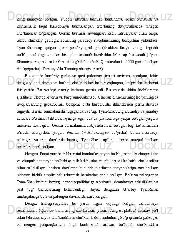 keng   namoyon   bo lgan.   Yuqori   silurdan   boshlab   kontinental   rejim   o rnatildi   vaʻ ʻ
keyinchalik   faqat   Kaledoniya   burmalangan   erto laning   chuqurliklarida   terrigen	
ʻ
cho kindilar   to plangan.   Gersin   burmasi,   avvalgilari   kabi,   intruziyalar   bilan   birga,	
ʻ ʻ
ushbu   shimoliy   geologik   zonaning   paleozoy   rivojlanishining   bosqichini   yakunladi.
Tyan-Shanning   qolgan   qismi   janubiy   geologik   (struktura-fasiy)   zonaga   tegishli
bo lib,   u   oldingi   zonadan   bir   qator   tektonik   buzilishlar   bilan   ajralib   turadi   (Tyan-
ʻ
Shanning eng muhim tuzilma chizig i deb ataladi, Qoratovdan to 2000 gacha bo lgan	
ʻ ʻ
cho qqigacha). Terskey-Ala-Tooning sharqiy qismi). 	
ʻ
Bu   zonada   kambriyagacha   va   quyi   paleozoy   jinslari   arzimas   tarqalgan,   lekin
dengiz   yuqori   devon   va   karbon   cho kindilari   ko p   rivojlangan,   ko pincha   karbonat	
ʻ ʻ ʻ
fatsiyasida.   Bu   yerdagi   asosiy   katlama   gersin   edi.   Bu   zonada   ikkita   kichik   zona
ajratiladi: Chotqol-Norin va Farg ona-Kakshaol. Ulardan birinchisining ko pchiligida	
ʻ ʻ
rivojlanishning   geosinklinal   bosqichi   o rta   karbonlida,   ikkinchisida   perm   davrida	
ʻ
tugaydi. Gersin burmalanishi tugagandan so ng, Tyan-Shanning shimoliy va janubiy	
ʻ
zonalari   o xshash   tektonik   rejimga   ega,   odatda   platformaga   yaqin   bo lgan   yagona	
ʻ ʻ
massivni  hosil  qildi. Gersin burmalanishi natijasida hosil bo lgan tog  ko tarilishlari	
ʻ ʻ ʻ
o rnida,   allaqachon   yuqori   Permda   (V.A.Nikolayev   bo yicha)   butun   mezozoy,	
ʻ ʻ
paleogen   va   erta   davrlarda   hozirgi   Tyan-Shan   tog lari   o rnida   mavjud   bo lgan	
ʻ ʻ ʻ
peneplen hosil bo lgan. 	
ʻ
Neogen. Faqat yurada differensial harakatlar paydo bo lib, mahalliy chuqurliklar	
ʻ
va chuqurliklar paydo bo lishiga olib keldi, ular chuchuk suvli ko mirli cho kindilar	
ʻ ʻ ʻ
bilan   to ldirilgan;   boshqa   davrlarda   hududda   platforma   maydonlariga   xos   bo lgan	
ʻ ʻ
nisbatan   kichik   amplitudali   tebranish   harakatlari   sodir   bo lgan.   Bo r   va   paleogenda	
ʻ ʻ
Tyan-Shan   hududi   hozirgi   qozoq   tepaliklariga   o xshardi,   denudatsiya   tekisliklari   va	
ʻ
past   tog   tizmalarining   hukmronligi.   Sayoz   dengizlar   G arbiy   Tyan-Shan	
ʻ ʻ
mintaqalariga bo r va paleogen davrlarida kirib kelgan. 	
ʻ
Dengiz   transgressiyalari   bu   yerda   ilgari   vujudga   kelgan   denudatsiya
tekisliklarini   (Qoratov   tizmasining   suv   havzasi   yuzasi,   Angren   platosi)   abraziv   yo l	
ʻ
bilan tekislab, sayoz cho kindilarni cho kdi. Lekin hududning ko p qismida paleogen	
ʻ ʻ ʻ
va   neogen   yotqiziqlaridan   faqat   kontinental,   asosan,   bo linish   cho kindilari	
ʻ ʻ
31 