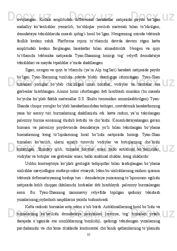rivojlangan.   Kichik   amplitudali   differensial   harakatlar   natijasida   paydo   bo lganʻ
mahalliy   ko tarilishlar   yemirilib,   bo shliqlar   yorilish   materiali   bilan   to ldirilgan,	
ʻ ʻ ʻ
denudatsiya tekisliklarida nurash qobig i hosil bo lgan. Neogenning oxirida tektonik	
ʻ ʻ
faollik   keskin   oshdi.   Platforma   rejimi   to rtlamchi   davrda   davom   etgan   katta	
ʻ
amplitudali   keskin   farqlangan   harakatlar   bilan   almashtirildi.   Neogen   va   quyi
to rtlamchi   tektonika   natijasida   Tyan-Shanning   hozirgi   tog   relyefi   denudatsiya	
ʻ ʻ
tekisliklari va mayda tepaliklar o rnida shakllangan. 	
ʻ
Ilgari, neogen va quyi to rtlamchi (ya’ni Alp tog lari) harakati natijasida paydo	
ʻ ʻ
bo lgan   Tyan-Shanning   tuzilishi   odatda   blokli   ekanligiga   ishonishgan.   Tyan-Shan	
ʻ
tizmalari   yoriqlar   bo ylab   cho zilgan   uzun   horstlar,   vodiylar   va   havzalar   esa	
ʻ ʻ
grabenlar   hisoblangan.   Ammo   hozir   isbotlangan   deb   hisoblash   mumkin   (bu   masala
bo yicha   ko plab   faktik   materiallar   S.S.   Shults   tomonidan   umumlashtirilgan)   Tyan-	
ʻ ʻ
Shanda chuqur yoriqlar bo ylab harakatlanishdan tashqari, neotektonik harakatlarning	
ʻ
yana   bir   asosiy   turi   burmalarning   shakllanishi   edi.   katta   radius,   ya’ni   tekislangan
paleozoy   burma   asosining   shishib   ketishi   va   cho kishi.   Konsolidatsiyalangan   gersin	
ʻ
burmasi   va   paleozoy   poydevorida   denudatsiya   yo li   bilan   tekislangan   bo ylama	
ʻ ʻ
burmalarning   keng   to lqinlarining   hosil   bo lishi   natijasida   hozirgi   Tyan-Shan	
ʻ ʻ
tizmalari   ko tarilib,   ularni   ajratib   turuvchi   vodiylar   va   botiqlarning   cho kishi	
ʻ ʻ
kuzatilgan.   Shunday   qilib,   tizmalar   horstlar   emas,   balki   antiklinal   ko tarilishlar,	
ʻ
vodiylar va botiqlar esa grabenlar emas, balki sinklinal oluklar, keng oluklardir. 
Ushbu   kontseptsiya   ko plab   geologik   tadqiqotlar   bilan   tasdiqlangan   bo ylama	
ʻ ʻ
uzilishlar mavjudligini mutlaqo inkor etmaydi, lekin bu uzilishlarning muhim qismini
tektonik deformatsiyaning boshqa turi - denudatsiya yuzasining to lqinsimon egilishi	
ʻ
natijasida kelib chiqqan ikkilamchi  hodisalar deb hisoblaydi. paleozoy burmalangan
asosi.   Bu   Tyan-Shanning   zamonaviy   relyefida   topilgan   qadimiy   tekislash
yuzalarining joylashish naqshlarini yaxshi tushuntiradi. 
Katta radiusli burmalar asta-sekin o sib bordi. Antiklinallarning hosil bo lishi va	
ʻ ʻ
tizmalarning   ko tarilishi   denudatsiya   jarayonlari   (eroziya,   tog   tizmalari   yetarli	
ʻ ʻ
darajada   o sganida   esa   muzliklarning   buzilishi),   qadimgi   tekislangan   yuzalarning	
ʻ
parchalanishi   va   cho kma   oluklarda   kontinental   cho kindi   qatlamlarning   to planishi	
ʻ ʻ ʻ
32 