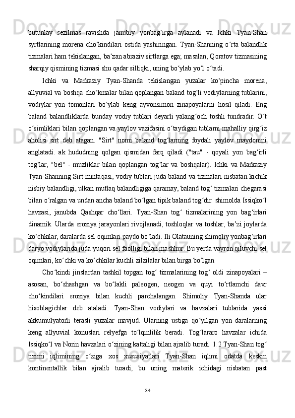 butunlay   sezilmas   ravishda   janubiy   yonbag irga   aylanadi   va   Ichki   Tyan-Shanʻ
syrtlarining   morena   cho kindilari   ostida   yashiringan.   Tyan-Shanning   o rta   balandlik	
ʻ ʻ
tizmalari ham tekislangan, ba zan abraziv sirtlarga ega; masalan, Qoratov tizmasining	
ʼ
sharqiy qismining tizmasi shu qadar silliqki, uning bo ylab yo l o tadi. 	
ʻ ʻ ʻ
Ichki   va   Markaziy   Tyan-Shanda   tekislangan   yuzalar   ko pincha   morena,	
ʻ
allyuvial va boshqa cho kmalar bilan qoplangan baland tog li vodiylarning tublarini,	
ʻ ʻ
vodiylar   yon   tomonlari   bo ylab   keng   ayvonsimon   zinapoyalarni   hosil   qiladi.   Eng	
ʻ
baland   balandliklarda   bunday   vodiy   tublari   deyarli   yalang och   toshli   tundradir.   O t	
ʻ ʻ
o simliklari bilan qoplangan va yaylov vazifasini o taydigan tublarni mahalliy qirg iz	
ʻ ʻ ʻ
aholisi   sirt   deb   atagan.   "Sirt"   nomi   baland   tog larning   foydali   yaylov   maydonini	
ʻ
anglatadi.   ak   hududning   qolgan   qismidan   farq   qiladi   ("tau"   -   qoyali   yon   bag irli	
ʻ
tog lar,   "bel"   -   muzliklar   bilan   qoplangan   tog lar   va   boshqalar).   Ichki   va   Markaziy	
ʻ ʻ
Tyan-Shanning Sirt mintaqasi, vodiy tublari juda baland va tizmalari nisbatan kichik
nisbiy balandligi, ulkan mutlaq balandligiga qaramay, baland tog  tizmalari chegarasi	
ʻ
bilan o ralgan va undan ancha baland bo lgan tipik baland tog dir. shimolda Issiqko l	
ʻ ʻ ʻ ʻ
havzasi,   janubda   Qashqar   cho llari.   Tyan-Shan   tog   tizmalarining   yon   bag irlari	
ʻ ʻ ʻ
dinamik. Ularda eroziya jarayonlari rivojlanadi, toshloqlar  va toshlar, ba’zi joylarda
ko chkilar, daralarda sel oqimlari paydo bo ladi. Ili Olatauning shimoliy yonbag irlari	
ʻ ʻ ʻ
daryo vodiylarida juda yuqori sel faolligi bilan mashhur. Bu yerda vayron qiluvchi sel
oqimlari, ko chki va ko chkilar kuchli zilzilalar bilan birga bo lgan. 	
ʻ ʻ ʻ
Cho kindi   jinslardan   tashkil   topgan   tog   tizmalarining   tog   oldi   zinapoyalari   –	
ʻ ʻ ʻ
asosan,   bo shashgan   va   bo lakli   paleogen,   neogen   va   quyi   to rtlamchi   davr	
ʻ ʻ ʻ
cho kindilari   eroziya   bilan   kuchli   parchalangan.   Shimoliy   Tyan-Shanda   ular	
ʻ
hisoblagichlar   deb   ataladi.   Tyan-Shan   vodiylari   va   havzalari   tublarida   yassi
akkumulyatorli   terasli   yuzalar   mavjud.   Ularning   ustiga   qo yilgan   yon   daralarning	
ʻ
keng   allyuvial   konuslari   relyefga   to lqinlilik   beradi.   Tog lararo   havzalar   ichida	
ʻ ʻ
Issiqko l va Norin havzalari o zining kattaligi bilan ajralib turadi. 1.2 Tyan-Shan tog	
ʻ ʻ ʻ
tizimi   iqlimining   o ziga   xos   xususiyatlari   Tyan-Shan   iqlimi   odatda   keskin	
ʻ
kontinentallik   bilan   ajralib   turadi,   bu   uning   materik   ichidagi   nisbatan   past
34 