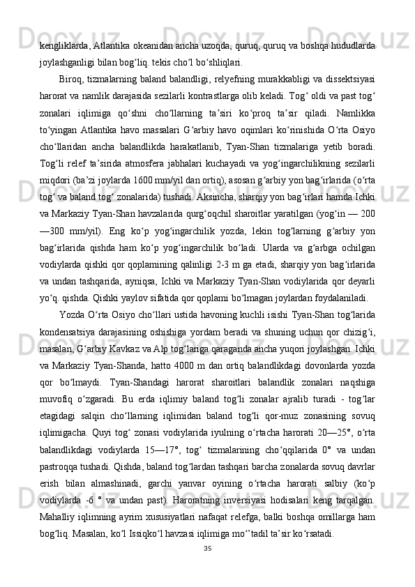 kengliklarda, Atlantika okeanidan ancha uzoqda, quruq, quruq va boshqa hududlarda
joylashganligi bilan bog liq. tekis cho l bo shliqlari. ʻ ʻ ʻ
Biroq, tizmalarning baland  balandligi, relyefning murakkabligi  va dissektsiyasi
harorat va namlik darajasida sezilarli kontrastlarga olib keladi. Tog  oldi va past tog	
ʻ ʻ
zonalari   iqlimiga   qo shni   cho llarning   ta siri   ko proq   ta sir   qiladi.   Namlikka	
ʻ ʻ ʼ ʻ ʼ
to yingan   Atlantika   havo   massalari   G arbiy   havo   oqimlari   ko rinishida   O rta   Osiyo	
ʻ ʻ ʻ ʻ
cho llaridan   ancha   balandlikda   harakatlanib,   Tyan-Shan   tizmalariga   yetib   boradi.
ʻ
Tog li   relef   ta’sirida   atmosfera   jabhalari   kuchayadi   va   yog ingarchilikning   sezilarli
ʻ ʻ
miqdori (ba’zi joylarda 1600 mm/yil dan ortiq), asosan g arbiy yon bag irlarida (o rta	
ʻ ʻ ʻ
tog  va baland tog  zonalarida) tushadi. Aksincha, sharqiy yon bag irlari hamda Ichki	
ʻ ʻ ʻ
va Markaziy Tyan-Shan havzalarida qurg oqchil sharoitlar yaratilgan (yog in — 200	
ʻ ʻ
—300   mm/yil).   Eng   ko p   yog ingarchilik   yozda,   lekin   tog larning   g arbiy   yon	
ʻ ʻ ʻ ʻ
bag irlarida   qishda   ham   ko p   yog ingarchilik   bo ladi.   Ularda   va   g arbga   ochilgan	
ʻ ʻ ʻ ʻ ʻ
vodiylarda qishki qor qoplamining qalinligi 2-3 m ga etadi, sharqiy yon bag irlarida	
ʻ
va undan tashqarida, ayniqsa, Ichki va Markaziy Tyan-Shan vodiylarida qor deyarli
yo q. qishda. Qishki yaylov sifatida qor qoplami bo lmagan joylardan foydalaniladi. 	
ʻ ʻ
Yozda O rta Osiyo cho llari ustida havoning kuchli isishi Tyan-Shan tog larida	
ʻ ʻ ʻ
kondensatsiya   darajasining   oshishiga   yordam   beradi   va   shuning   uchun   qor   chizig i,	
ʻ
masalan, G arbiy Kavkaz va Alp tog lariga qaraganda ancha yuqori joylashgan. Ichki	
ʻ ʻ
va  Markaziy   Tyan-Shanda,  hatto   4000  m   dan  ortiq  balandlikdagi   dovonlarda  yozda
qor   bo lmaydi.   Tyan-Shandagi   harorat   sharoitlari   balandlik   zonalari   naqshiga	
ʻ
muvofiq   o zgaradi.   Bu   erda   iqlimiy   baland   tog li   zonalar   ajralib   turadi   -   tog lar	
ʻ ʻ ʻ
etagidagi   salqin   cho llarning   iqlimidan   baland   tog li   qor-muz   zonasining   sovuq	
ʻ ʻ
iqlimigacha.   Quyi   tog   zonasi   vodiylarida   iyulning   o rtacha   harorati   20—25°,   o rta
ʻ ʻ ʻ
balandlikdagi   vodiylarda   15—17°,   tog   tizmalarining   cho qqilarida   0°   va   undan	
ʻ ʻ
pastroqqa tushadi. Qishda, baland tog lardan tashqari barcha zonalarda sovuq davrlar	
ʻ
erish   bilan   almashinadi,   garchi   yanvar   oyining   o rtacha   harorati   salbiy   (ko p	
ʻ ʻ
vodiylarda   -6   °   va   undan   past).   Haroratning   inversiyasi   hodisalari   keng   tarqalgan.
Mahalliy iqlimning ayrim xususiyatlari  nafaqat  relefga, balki boshqa omillarga ham
bog liq. Masalan, ko l Issiqko l havzasi iqlimiga mo ’tadil ta’sir ko rsatadi. 	
ʻ ʻ ʻ ʻ ʻ
35 
