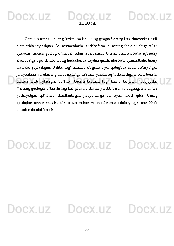 XULOSA
Gersin burmasi - bu tog ‘tizimi bo lib, uning geografik tarqalishi dunyoning turliʻ
qismlarida   joylashgan.   Bu   mintaqalarda   landshaft   va   iqlimning   shakllanishiga   ta’sir
qiluvchi   maxsus   geologik   tuzilish   bilan   tavsiflanadi.   Gersin   burmasi   katta   iqtisodiy
ahamiyatga ega, chunki uning hududlarida foydali qazilmalar kabi qimmatbaho tabiiy
resurslar   joylashgan.   Ushbu   tog   tizimini   o rganish   yer   qobig ida   sodir   bo layotgan	
ʻ ʻ ʻ ʻ
jarayonlarni va ularning atrof-muhitga ta’sirini yaxshiroq tushunishga imkon beradi.
Xulosa   qilib   aytadigan   bo lsak,   Gersin   burmali   tog   tizimi   bo yicha   tadqiqotlar	
ʻ ʻ ʻ
Yerning geologik o tmishidagi hal qiluvchi davrni yoritib berdi va bugungi kunda biz	
ʻ
yashayotgan   qit’alarni   shakllantirgan   jarayonlarga   bir   oyna   taklif   qildi.   Uning
qoldiqlari sayyoramiz litosferasi  dinamikasi va oyoqlarimiz ostida yotgan murakkab
tarixdan dalolat beradi.
37 