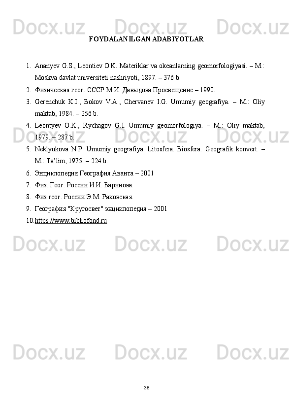 FOYDALANILGAN ADABIYOTLAR
1. Ananyev G.S., Leontiev O.K. Materiklar va okeanlarning geomorfologiyasi. – M.:
Moskva davlat universiteti nashriyoti, 1897. – 376 b.
2. Физическая геог. СССР М.И. Давыдова Просвещение – 1990. 
3. Gerenchuk   K.I.,   Bokov   V.A.,   Chervanev   I.G.   Umumiy   geografiya.   –   M.:   Oliy
maktab, 1984. – 256 b.
4. Leontyev   O.K.,   Rychagov   G.I.   Umumiy   geomorfologiya.   –   M.:   Oliy   maktab,
1979. – 287 b.
5. Neklyukova   N.P.   Umumiy   geografiya.   Litosfera.   Biosfera.   Geografik   konvert.   –
M.: Ta’lim, 1975. – 224 b.
6. Энциклопедия География Аванта – 2001 
7. Физ. Геог. России И.И. Баринова. 
8. Физ геог. России Э.М. Раковская. 
9. География "Кругосвет" энциклопедия – 2001
10. https://www.bibliofond.ru   
38 
