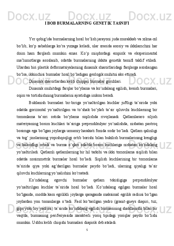 I BOB BURMALARNING GENETIK TASNIFI
Yer qobig ida burmalarning hosil bo lish jarayoni juda murakkab va xilma-xilʻ ʻ
bo lib, ko p sabablarga ko ra yuzaga keladi, ular  orasida asosiy  va ikkilamchini  har	
ʻ ʻ ʻ
doim   ham   farqlash   mumkin   emas.   Ko p   miqdordagi   empirik   va   eksperimental	
ʻ
ma’lumotlarga   asoslanib,   odatda   burmalarning   ikkita   genetik   tasnifi   taklif   etiladi.
Ulardan biri plastik deformatsiyalarning dinamik sharoitlaridagi farqlarga asoslangan
bo lsa, ikkinchisi burmalar hosil bo ladigan geologik muhitni aks ettiradi.	
ʻ ʻ
Dinamik sharoitlardan kelib chiqqan burmalar guruhlari.
Dinamik muhitdagi farqlar bo ylama va ko ndalang egilish, kesish burmalari,	
ʻ ʻ
oqim va tortishishning burmalarini ajratishga imkon beradi.
Buklanish   burmalari   bir-biriga   yo naltirilgan   kuchlar   juftligi   ta’sirida   yoki	
ʻ
odatda   gorizontal   yo naltirilgan   va   to shak   bo ylab   ta’sir   qiluvchi   kuchlarning   bir	
ʻ ʻ ʻ
tomonlama   ta’siri   ostida   bo ylama   siqilishda   rivojlanadi.   Qatlamlararo   siljish	
ʻ
materiyaning   bosim   kuchlari   ta’siriga   perpendikulyar   yo nalishda,   nisbatan   pastroq	
ʻ
bosimga ega bo lgan joylarga umumiy harakati fonida sodir bo ladi. Qatlam qalinligi	
ʻ ʻ
va tog  jinslarining yopishqoqligi ortib borishi bilan bukilish burmalarining kengligi	
ʻ
va   balandligi   ortadi   va   burma   o qlari   odatda   bosim   kuchlariga   nisbatan   ko ndalang	
ʻ ʻ
yo naltiriladi. Qatlamli qatlamlarning bir hil tarkibi va ikki tomonlama siqilish bilan	
ʻ
odatda   nosimmetrik   burmalar   hosil   bo ladi.   Siqilish   kuchlarining   bir   tomonlama	
ʻ
ta’sirida   qiya   yoki   ag darilgan   burmalar   paydo   bo ladi,   ularning   qiyaligi   ta’sir	
ʻ ʻ
qiluvchi kuchlarning yo nalishini ko rsatadi.
ʻ ʻ
Ko ndalang   eguvchi   burmalar   qatlam   tekisligiga   perpendikulyar	
ʻ
yo naltirilgan   kuchlar   ta’sirida   hosil   bo ladi.   Ko ndalang   egilgan   burmalar   hosil	
ʻ ʻ ʻ
bo lganda, modda kam egrilikli joylarga qaraganda maksimal egrilik radiusi bo lgan
ʻ ʻ
joylardan   yon   tomonlarga   o tadi.   Faol   ko tarilgan   yadro   (granit-gneys   diapiri,   tuz,	
ʻ ʻ
gips yoki loy yadrosi) ta’sirida ko ndalang egilish burmasining shakllanishi bilan bir	
ʻ
vaqtda,   burmaning   periferiyasida   xarakterli   yoriq   tipidagi   yoriqlar   paydo   bo lishi	
ʻ
mumkin. Ushbu kelib chiqishi burmalari diapirik deb ataladi.
5 