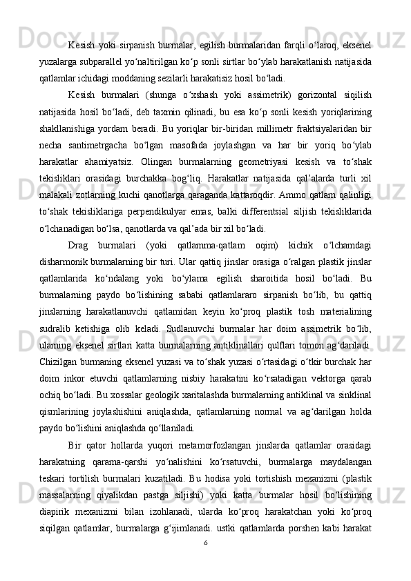 Kesish   yoki   sirpanish   burmalar,   egilish   burmalaridan   farqli   o laroq,   eksenelʻ
yuzalarga subparallel yo naltirilgan ko p sonli sirtlar bo ylab harakatlanish natijasida	
ʻ ʻ ʻ
qatlamlar ichidagi moddaning sezilarli harakatisiz hosil bo ladi.	
ʻ
Kesish   burmalari   (shunga   o xshash   yoki   assimetrik)   gorizontal   siqilish	
ʻ
natijasida   hosil   bo ladi,   deb   taxmin   qilinadi,   bu   esa   ko p   sonli   kesish   yoriqlarining	
ʻ ʻ
shakllanishiga   yordam   beradi.   Bu   yoriqlar   bir-biridan   millimetr   fraktsiyalaridan   bir
necha   santimetrgacha   bo lgan   masofada   joylashgan   va   har   bir   yoriq   bo ylab	
ʻ ʻ
harakatlar   ahamiyatsiz.   Olingan   burmalarning   geometriyasi   kesish   va   to shak	
ʻ
tekisliklari   orasidagi   burchakka   bog liq.   Harakatlar   natijasida   qal’alarda   turli   xil	
ʻ
malakali   zotlarning   kuchi   qanotlarga   qaraganda   kattaroqdir.  Ammo   qatlam   qalinligi
to shak   tekisliklariga   perpendikulyar   emas,   balki   differentsial   siljish   tekisliklarida	
ʻ
o lchanadigan bo lsa, qanotlarda va qal’ada bir xil bo ladi.
ʻ ʻ ʻ
Drag   burmalari   (yoki   qatlamma-qatlam   oqim)   kichik   o lchamdagi	
ʻ
disharmonik burmalarning bir turi. Ular qattiq jinslar orasiga o ralgan plastik jinslar	
ʻ
qatlamlarida   ko ndalang   yoki   bo ylama   egilish   sharoitida   hosil   bo ladi.   Bu	
ʻ ʻ ʻ
burmalarning   paydo   bo lishining   sababi   qatlamlararo   sirpanish   bo lib,   bu   qattiq	
ʻ ʻ
jinslarning   harakatlanuvchi   qatlamidan   keyin   ko proq   plastik   tosh   materialining	
ʻ
sudralib   ketishiga   olib   keladi.   Sudlanuvchi   burmalar   har   doim   assimetrik   bo lib,	
ʻ
ularning   eksenel   sirtlari   katta   burmalarning   antiklinallari   qulflari   tomon   ag dariladi.	
ʻ
Chizilgan burmaning eksenel yuzasi va to shak yuzasi o rtasidagi o tkir burchak har	
ʻ ʻ ʻ
doim   inkor   etuvchi   qatlamlarning   nisbiy   harakatini   ko rsatadigan   vektorga   qarab	
ʻ
ochiq bo ladi. Bu xossalar geologik xaritalashda burmalarning antiklinal va sinklinal	
ʻ
qismlarining   joylashishini   aniqlashda,   qatlamlarning   normal   va   ag darilgan   holda	
ʻ
paydo bo lishini aniqlashda qo llaniladi.	
ʻ ʻ
Bir   qator   hollarda   yuqori   metamorfozlangan   jinslarda   qatlamlar   orasidagi
harakatning   qarama-qarshi   yo nalishini   ko rsatuvchi,   burmalarga   maydalangan	
ʻ ʻ
teskari   tortilish   burmalari   kuzatiladi.   Bu   hodisa   yoki   tortishish   mexanizmi   (plastik
massalarning   qiyalikdan   pastga   siljishi)   yoki   katta   burmalar   hosil   bo lishining	
ʻ
diapirik   mexanizmi   bilan   izohlanadi,   ularda   ko proq   harakatchan   yoki   ko proq	
ʻ ʻ
siqilgan   qatlamlar,   burmalarga   g ijimlanadi.   ustki   qatlamlarda   porshen   kabi   harakat	
ʻ
6 