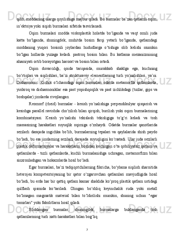 qilib, moddaning ularga quyilishiga majbur qiladi. Bu burmalar ba’zan qatlamli oqim,
in’ektsiya yoki siqish burmalari sifatida tasvirlanadi.
Oqim   burmalari   modda   viskoplastik   holatda   bo lganda   va   vaqt   omili   judaʻ
katta   bo lganda,   shuningdek,   muhitda   bosim   farqi   yetarli   bo lganda,   qatlamdagi	
ʻ ʻ
moddaning   yuqori   bosimli   joylardan   hududlarga   o tishiga   olib   kelishi   mumkin	
ʻ
bo lgan   hollarda   yuzaga   keladi.   pastroq   bosim   bilan.   Bu   katlama   mexanizmining	
ʻ
ahamiyati ortib borayotgan harorat va bosim bilan ortadi.
Oqim   duvarcılığı,   qoida   tariqasida,   murakkab   shaklga   ega,   kuchning
bo rtiqlari   va  siqilishlari, ba’zi   strukturaviy  elementlarning turli   yo nalishlari,  ya’ni.
ʻ ʻ
Disharmonic.   Kichik   o lchamdagi   oqim   burmalari   odatda   metamorfik   qatlamlarda,	
ʻ
yirikroq va disharmoniklar esa past  yopishqoqlik va past  zichlikdagi (tuzlar, gips va
boshqalar) jinslarda rivojlangan.
Reomorf   (rheid)   burmalar   -   kesish   yo nalishiga   perpendikulyar   qisqarish   va	
ʻ
kesishga parallel ravishda cho zilish bilan qirqish, burilish yoki oqim burmalarining	
ʻ
kombinatsiyasi.   Kesish   yo nalishi   tekislash   tekisligiga   to g ri   keladi   va   tosh	
ʻ ʻ ʻ
massasining   harakatlari   suyuqlik   oqimiga   o xshaydi.   Odatda   burmalar   qanotlarida	
ʻ
sezilarli   darajada   ingichka   bo lib,   burmalarning   tepalari   va   qaylalarida   shish   paydo	
ʻ
bo ladi, bu esa jinslarning sezilarli darajada suyuqligini ko rsatadi. Ular juda sezilarli	
ʻ ʻ
plastik deformatsiyalar va harakatlarni boshdan kechirgan o ta qobiliyatsiz qatlam va	
ʻ
qatlamlarda   -   tuzli   qatlamlarda,   kuchli   burmalanishga   uchragan,   metamorfizm   bilan
sinxronlashgan va hokazolarda hosil bo ladi.	
ʻ
Egar burmalari, ba’zi tadqiqotchilarning fikricha, bo ylama siqilish sharoitida	
ʻ
heterojen   kompetentsiyaning   bir   qator   o zgaruvchan   qatlamlari   mavjudligida   hosil	
ʻ
bo ladi, bu erda har bir qattiq qatlam kamar shaklida ko proq plastik qatlam ustidagi	
ʻ ʻ
qulflash   qismida   ko tariladi.   Olingan   bo shliq   keyinchalik   ruda   yoki   metall	
ʻ ʻ
bo lmagan   magmatik   material   bilan   to ldirilishi   mumkin,   shuning   uchun   "egar	
ʻ ʻ
tomirlari" yoki fakolitlarni hosil qiladi.
Bloklangan   burmalar,   shuningdek,   burmalarga   buklanganda   tosh
qatlamlarining turli xatti-harakatlari bilan bog liq. 	
ʻ
7 