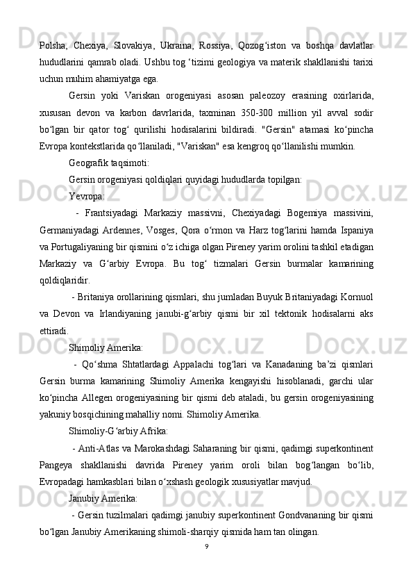 Polsha,   Chexiya,   Slovakiya,   Ukraina,   Rossiya,   Qozog iston   va   boshqa   davlatlarʻ
hududlarini qamrab oladi. Ushbu tog ‘tizimi geologiya va materik shakllanishi tarixi
uchun muhim ahamiyatga ega.
Gersin   yoki   Variskan   orogeniyasi   asosan   paleozoy   erasining   oxirlarida,
xususan   devon   va   karbon   davrlarida,   taxminan   350-300   million   yil   avval   sodir
bo lgan   bir   qator   tog   qurilishi   hodisalarini   bildiradi.   "Gersin"   atamasi   ko pincha	
ʻ ʻ ʻ
Evropa kontekstlarida qo llaniladi, "Variskan" esa kengroq qo llanilishi mumkin.	
ʻ ʻ
Geografik taqsimoti:
Gersin orogeniyasi qoldiqlari quyidagi hududlarda topilgan:
Yevropa:
  -   Frantsiyadagi   Markaziy   massivni,   Chexiyadagi   Bogemiya   massivini,
Germaniyadagi   Ardennes,   Vosges,   Qora   o rmon   va   Harz   tog larini   hamda   Ispaniya	
ʻ ʻ
va Portugaliyaning bir qismini o z ichiga olgan Pireney yarim orolini tashkil etadigan	
ʻ
Markaziy   va   G arbiy   Evropa.   Bu   tog   tizmalari   Gersin   burmalar   kamarining	
ʻ ʻ
qoldiqlaridir.
 - Britaniya orollarining qismlari, shu jumladan Buyuk Britaniyadagi Kornuol
va   Devon   va   Irlandiyaning   janubi-g arbiy   qismi   bir   xil   tektonik   hodisalarni   aks	
ʻ
ettiradi.
Shimoliy Amerika:
  -   Qo shma   Shtatlardagi   Appalachi   tog lari   va   Kanadaning   ba’zi   qismlari	
ʻ ʻ
Gersin   burma   kamarining   Shimoliy   Amerika   kengayishi   hisoblanadi,   garchi   ular
ko pincha   Allegen  orogeniyasining  bir   qismi   deb  ataladi,  bu  gersin  orogeniyasining	
ʻ
yakuniy bosqichining mahalliy nomi. Shimoliy Amerika.
Shimoliy-G arbiy Afrika:	
ʻ
  - Anti-Atlas va Marokashdagi Saharaning bir qismi, qadimgi superkontinent
Pangeya   shakllanishi   davrida   Pireney   yarim   oroli   bilan   bog langan   bo lib,	
ʻ ʻ
Evropadagi hamkasblari bilan o xshash geologik xususiyatlar mavjud.	
ʻ
Janubiy Amerika:
 - Gersin tuzilmalari qadimgi janubiy superkontinent Gondvananing bir qismi
bo lgan Janubiy Amerikaning shimoli-sharqiy qismida ham tan olingan.	
ʻ
9 