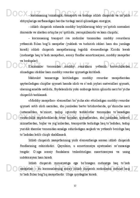 -   korxonaning   texnalogik,   transporti   va   boshqa   ishlab   chiqarish   va   xo’jalik
ehtiyojlariga sarflanadigan barcha turdagi xarid qilinadigan energiya; 
-   ishlab   chiqarish   sohasida   moddiy   boyliklarning   tabiy   yo’qotish   normalari
doirasida va ulardan ortiqcha yo’qotilishi, yaroqsizlanishi va kam chiqishi; 
-   korxonaning   transport   iva   xodimlar   tomonidan   moddiy   resurslarni
yetkazish   Bilan   bog’li   xarajatlar   (yuklash   va   tushirish   ishlari   ham   shu   jumlaga
kiradi)   ishlab   chiqarish   xarajatlarining   tegishli   elementlariga   Kirishi   kerak
(mehnatga haq to’lash xarajatlari, asosiy fondlar amortizasiyasi, moddiy xarajatlar
va boshqalar). 
Korxonalar   tomonidan   moddiy   resurslarni   yetkazib   beruvchilardan
olinadigan idishlar ham moddiy resurslar qiymatiga kiritiladi. 
Mahsulot   tannarxiga   kiritiladigan   moddiy   resurslar   xarajatlaridan
qaytariladigan chiqitlar qiymati hamda idish va o’rash joylari materiallari qiymati,
ularning amalda satilishi, foydalanilishi yoki omborga kirim qilinishi narx bo’yicha
chiqarilib tashlanadi. 
«Moddiy xarajatlar» elementlari bo’yicha aks ettiriladigan moddiy resurslar
qiymati sotib olish narxidan, shu jumladan barter bitishuvlarida, qo’shimcha narx
(ustama0dan,   ta’minot,   tashqi   iqtisodiy   tashkilotlar   tomonidan   to’lanadigan
vositachilik   taqdirlashlarida   tovar   birjalari   qiymatlaridan,   shu   jumladan   brokerli
xizmatlardan, bojlar va yig’imlardan, transportda tashishga  haq to’lashdan, tashqi
yuridik shaxslar tomonidan amalga oshiriladigan saqlash va yetkazib berishga haq
to’lashdan kelib chiqib shakllanadi.
Ishlab   chiqarish   xarajatlarining   yirik   elementlariga   asosan   ishlab   chiqarish
fondlarining   eskirishidiri.   Qaysikim,   u   amortizmsiya   ajratmalari   so’mmasiga
tengdir.   O`nga   asosiy   fondalarni   tezlashtirilgan   maortizasiyasi   va   uning
indeksisiyasi ham kiradi. 
Ishlab   chiqarish   xususiyatiga   ega   bo’lmagan   mehnatga   haq   to’lash
xarajatlari   –   bu   korxonalarning   asosiy   ishlab   chiqarish   xodimlarini   mehnat   haqi
to’lash Bilan bog’liq xarajatlardir. Ulrga quydagilar kiradi. 
12 