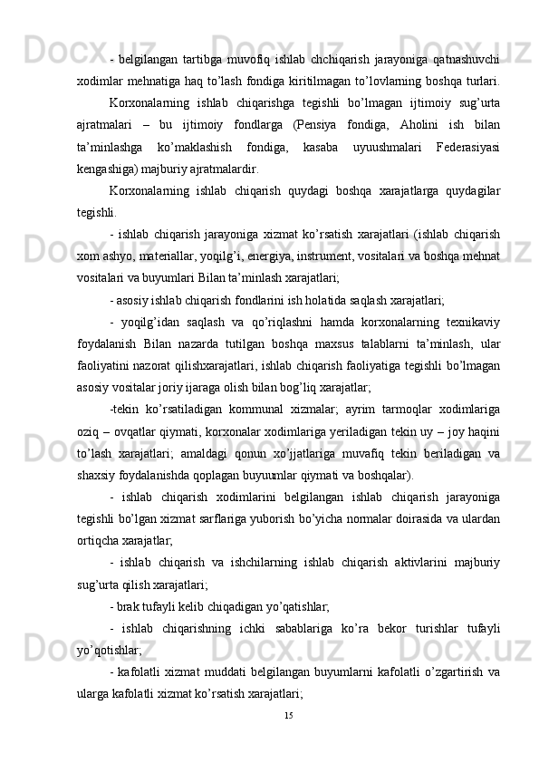 -   belgilangan   tartibga   muvofiq   ishlab   chchiqarish   jarayoniga   qatnashuvchi
xodimlar  mehnatiga haq to’lash fondiga kiritilmagan to’lovlarning boshqa  turlari.
Korxonalarning   ishlab   chiqarishga   tegishli   bo’lmagan   ijtimoiy   sug’urta
ajratmalari   –   bu   ijtimoiy   fondlarga   (Pensiya   fondiga,   Aholini   ish   bilan
ta’minlashga   ko’maklashish   fondiga,   kasaba   uyuushmalari   Federasiyasi
kengashiga) majburiy ajratmalardir. 
Korxonalarning   ishlab   chiqarish   quydagi   boshqa   xarajatlarga   quydagilar
tegishli. 
-   ishlab   chiqarish   jarayoniga   xizmat   ko’rsatish   xarajatlari   (ishlab   chiqarish
xom ashyo, materiallar, yoqilg’i, energiya, instrument, vositalari va boshqa mehnat
vositalari va buyumlari Bilan ta’minlash xarajatlari;
- asosiy ishlab chiqarish fondlarini ish holatida saqlash xarajatlari;
-   yoqilg’idan   saqlash   va   qo’riqlashni   hamda   korxonalarning   texnikaviy
foydalanish   Bilan   nazarda   tutilgan   boshqa   maxsus   talablarni   ta’minlash,   ular
faoliyatini nazorat qilishxarajatlari, ishlab chiqarish faoliyatiga tegishli bo’lmagan
asosiy vositalar joriy ijaraga olish bilan bog’liq xarajatlar; 
-tekin   ko’rsatiladigan   kommunal   xizmalar;   ayrim   tarmoqlar   xodimlariga
oziq – ovqatlar qiymati, korxonalar xodimlariga yeriladigan tekin uy – joy haqini
to’lash   xarajatlari;   amaldagi   qonun   xo’jjatlariga   muvafiq   tekin   beriladigan   va
shaxsiy foydalanishda qoplagan buyuumlar qiymati va boshqalar). 
-   ishlab   chiqarish   xodimlarini   belgilangan   ishlab   chiqarish   jarayoniga
tegishli bo’lgan xizmat sarflariga yuborish bo’yicha normalar doirasida va ulardan
ortiqcha xarajatlar; 
-   ishlab   chiqarish   va   ishchilarning   ishlab   chiqarish   aktivlarini   majburiy
sug’urta qilish xarajatlari; 
- brak tufayli kelib chiqadigan yo’qatishlar; 
-   ishlab   chiqarishning   ichki   sabablariga   ko’ra   bekor   turishlar   tufayli
yo’qotishlar; 
-   kafolatli   xizmat   muddati   belgilangan   buyumlarni   kafolatli   o’zgartirish   va
ularga kafolatli xizmat ko’rsatish xarajatlari; 
15