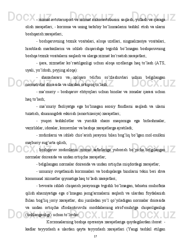 - xizmat avtotarnsport va xizmat mikoravtobusini saqlash, yollash va ijaraga
olish xarajatlari; - korxona va uning tarkibiy bo’linmalarini tashkil etish va ularni
boshqarish xarajatlari; 
-   boshqaruvning   texnik   vositalari,   aloqa   uzellari,   singnalizasiya   vositalari,
hisoblash   markazlarini   va   ishlab   chiqarishga   tegishli   bo’lmagan   boshqaruvning
boshqa texnik vositalarni saqlash va ularga xizmat ko’rsatish xarajatlari; 
-   ijara,   xizmatlar   ko’rsatilganligi   uchun   aloqa   uzellariga   haq   to’lash   (ATS,
uyali, yo’ldosh, peyjing aloqa): 
-   shaxarlararo   va   xalqaro   telifon   so’zlashuvlari   uchun   belgilangan
normativlar doirasida va ulardan ortiqroq to’lash; 
-   ma’muriy   –   boshqaruv   ehtiyojlari   uchun   binolar   va   xonalar   ijarasi   uchun
haq to’lash; 
-   ma’muriy   faoliyatga   ega   bo’lmagan   asosiy   fondlarni   saqlash   va   ularni
tuzatish, shuninngdek eskirish (amortizasiya) xarajatlari; 
-   yuqori   tashkilotlar   va   yuridik   shaxs   maqomiga   ega   birlashmalar,
vazirliklar, idoralar, konsernlar va bashqa xarajatlarga ajratiladi; 
- xodimlarni va ishlab chio’arish jarayoni bilan bog’liq bo’lgan mol-mulkni
majburiy sug’urta qilish; 
-   boshqaruv   xodimlarini   xizmat   safarlariga   yuborish   bo’yicha   belgilangan
normalar doirasida va undan ortiqcha xarajatlar; 
- belgilangan normalar doirasida va undan ortiqcha miqdordagi xarajatlar; 
-  umumiy  ovqatlanish   korxonalari  va  boshqalarga   binolarni  tekin  beri   shva
kommunal xizmatlar qiymatiga haq to’lash xarajatlari; 
- bevosita ishlab chiqarish jarayoniga tegishli bo’lmagan, tabiatni muhofaza
qilish   ahamiyatiga   ega   o’lmagan   jamg’armalarni   saqlash   va   ulardan   foydalanish
Bilan   bog’liq   joriy   xarajatlar,   shu   jumladan   yo’l   qo’yiladigan   normalar   doirasida
va   undan   ortiqcha   ifloslantiruvchi   moddalarning   atrof-muhitga   chiqarilganligi
(tashlanganligi) uchun to’lovlar. 
Korxonalarning boshqa operasiya xarajatlariga quydagilardan iborat: -
kadlar   tayyorlash   a   ulardan   qayta   tayyorlash   xarajatlari   (Yangi   tashkil   etilgan
17 