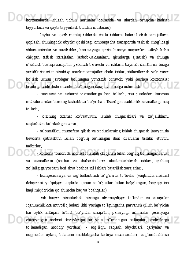 korxonalarda   ishlash   uchun   normalar   doirasida   va   ulardan   ortiqcha   kadrlar
tayyorlash va qayta tayyorlash bundan mustasno); 
-   loyha   va   qurili-montaj   ishlarda   chala   ishlarni   bataraf   etish   xarajatlarni
qoplash, shuningdek obyekt qoshidagi omborgacha transportda tashish chog’idagi
shkastlanishlar   va   buzilishlar,   korroziyaga   qarshi   himoya   nuqsonlari   tufayli   kelib
chiqgan   taftish   xarajatlari   (asbob-uskunalarni   qismlarga   ajratish)   va   shunga
o’xshash boshqa xarajatlar yetkazib beruvchi va ishlarni bajarish shartlarini buzga
yuridik   shaxslar   hisobiga   mazkur   xarajatlar   chala   ishlar,   shikastlanish   yoki   zarar
ko’rish   uchun   javobgar   bo’lmagan   yetkazib   beruvchi   yoki   boshqa   korxonalar
hisobiga undirilishi mumkin bo’lmagan darajada amalga oshiriladi: 
-   maslaxat   va   axborot   xizmatlariga   haq   to’lash,   shu   jumladan   korxona
mulkdorlaridan birining tashabbusi bo’yicha o’tkazilgan auditorlik xizmatlarga haq
to’lash; 
-   o’zining   xizmat   ko’rsatuvchi   ishlab   chiqarishlari   va   xo’jaliklarni
saqlashdan ko’riladigan zarar; 
- salomatlikni  muxofaza  qilish  va xodimlarning ishlab chiqarish jarayonida
bevosita   qatnashuvi   Bilan   bog’liq   bo’lmagan   dam   olishlarni   tashkil   etuvchi
tadbirlar; 
- korxona tomonida mohsulot ishlab chiqarish bilan bog’liq bo’lmagan ishlar
va   xizmatlarni   (shahar   va   shaharchalarni   obodonlashtirish   ishlari,   qishloq
xo’jaligiga yordam beri shva boshqa xil ishlar) bajarilish xarajatlari; 
-   kompensiasiya   va   rag’batlantirish   to’g’risida   to’lovlar   (vaqtincha   mehnat
dehqonini   yo’qotgan   taqdirda   qonun   xo’o’jjatlari   bilan   belgilangan,   haqiqiy   ish
haqi miqdoricha qo’shimcha haq va boshqalar). 
-   ish   haqini   hisoblashda   hisobga   olinmaydigan   to’lovlar   va   xarajatlar
(qanunchilikka muvofiq bolani ikki yoshga to’lgungacha parvarish qilish bo’yicha
har   oylik   nafaqani   to’lash   bo’yicha   xarajatlar;   pensiyaga   ustamalar;   pensiyaga
chiqayotgan   mehnat   faxriylariga   bir   yo’a   to’lanadigan   nafaqalar;   xodimlarga
to’lanadigan   moddiy   yordam);   -   sog’liqni   saqlash   obyektlari,   qariyalar   va
nogironlar   uylari,   bolalarni   maktabgacha   tarbiya   muassasalari,   sog’lomlashtirsh
18
