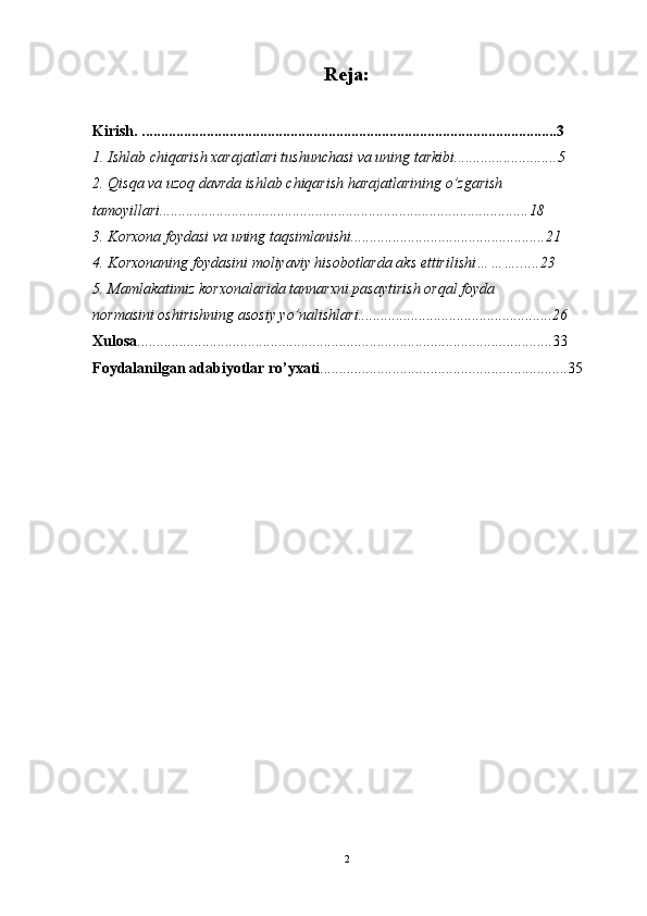 Reja:
Kirish.   ............................................................................................................. 3
1. Ishlab chiqarish xarajatlari tushunchasi va uning tarkibi ................. ..........5
2. Qisqa va uzoq davrda ishlab chiqarish harajatlarining  o’zgarish 
tamoyillari. ............................................................................................. .. . 18
3. Korxona foydasi va uning taqsimlanishi............................................. ......21
4. Korxonaning foydasini moliyaviy hisobotlarda aks ettirilishi… ……. ..... 23
5. Mamlakatimiz korxonalarida tannarxni pasaytirish orqal foyda 
normasini oshirishning asosiy yo’nalishlari......................................... ......... . 26
Xulosa ................................................................................................. ... . . .. . .... 33
Foydalanilgan adabiyotlar ro’yxati ....................................... ..... ........... . ... .. .... 35
2 