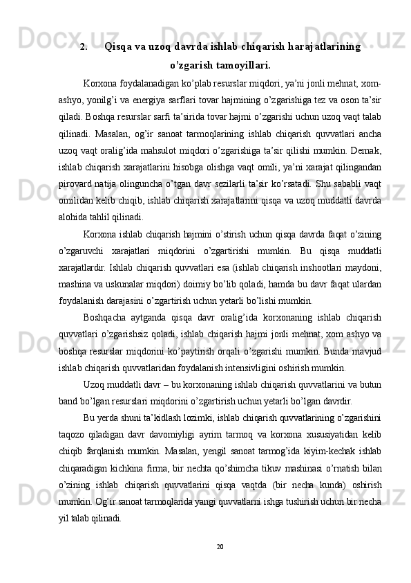 2. Qisqa va uzoq davrda ishlab chiqarish harajatlarining
o’zgarish tamoyillari.
Korxona foydalanadigan ko’plab resurslar miqdori, ya’ni jonli mehnat, xom-
ashyo, yonilg’i va energiya sarflari tovar hajmining o’zgarishiga tez va oson ta’sir
qiladi. Boshqa resurslar sarfi ta’sirida tovar hajmi o’zgarishi uchun uzoq vaqt talab
qilinadi.   Masalan,   og’ir   sanoat   tarmoqlarining   ishlab   chiqarish   quvvatlari   ancha
uzoq vaqt oralig’ida mahsulot miqdori o’zgarishiga ta’sir qilishi mumkin. Demak,
ishlab chiqarish xarajatlarini hisobga olishga vaqt omili, ya’ni xarajat qilingandan
pirovard natija olinguncha o’tgan davr  sezilarli  ta’sir  ko’rsatadi. Shu sababli  vaqt
omilidan kelib chiqib, ishlab chiqarish xarajatlarini qisqa va uzoq muddatli davrda
alohida tahlil qilinadi.
Korxona   ishlab   chiqarish   hajmini   o’stirish   uchun   qisqa   davrda   faqat   o’zining
o’zgaruvchi   xarajatlari   miqdorini   o’zgartirishi   mumkin.   Bu   qisqa   muddatli
xarajatlardir.   Ishlab chiqarish quvvatlari esa (ishlab chiqarish inshootlari maydoni,
mashina va uskunalar miqdori) doimiy bo’lib qoladi, hamda bu davr faqat ulardan
foydalanish darajasini o’zgartirish uchun yetarli bo’lishi mumkin.
Boshqacha   aytganda   qisqa   davr   oralig’ida   korxonaning   ishlab   chiqarish
quvvatlari o’zgarishsiz qoladi, ishlab chiqarish hajmi jonli mehnat, xom ashyo va
boshqa  resurslar  miqdorini  ko’paytirish  orqali  o’zgarishi   mumkin.  Bunda  mavjud
ishlab chiqarish quvvatlaridan foydalanish intensivligini oshirish mumkin.
Uzoq muddatli davr – bu korxonaning ishlab chiqarish quvvatlarini va butun
band bo’lgan resurslari miqdorini o’zgartirish uchun yetarli bo’lgan davrdir. 
Bu yerda shuni ta’kidlash lozimki, ishlab chiqarish quvvatlarining o’zgarishini
taqozo   qiladigan   davr   davomiyligi   ayrim   tarmoq   va   korxona   xususiyatidan   kelib
chiqib   farqlanish   mumkin.   Masalan,   yengil   sanoat   tarmog’ida   kiyim-kechak   ishlab
chiqaradigan   kichkina   firma,   bir   nechta   qo’shimcha   tikuv   mashinasi   o’rnatish   bilan
o’zining   ishlab   chiqarish   quvvatlarini   qisqa   vaqtda   (bir   necha   kunda)   oshirish
mumkin. Og’ir sanoat tarmoqlarida yangi quvvatlarni ishga tushirish uchun bir necha
yil talab qilinadi. 
20