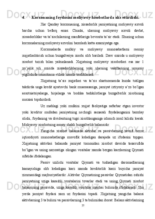 4. Korxonaning foydasini moliyaviy hisobotlarda aks ettirilishi. 
Xar   Qanday   korxonaning,   xissadorlik   jamiyatining   moliyaviy   axvoli
barcha   uchun   befarq   emas.   Chunki,   ularning   moliyaviy   axvoli   davlat,
xissadorliklar va ta’sischilarning manfatlariga bevosita ta’sir etadi. Shuning uchun
korxonalarning moliyaviy axvolini baxolash katta axamiyatga ega.
Korxonalarda   mulkiy   va   moliyaviy   munosabatlarni   rasmiy
xujjatlashtirish   uchun  buxgalteriya   xisobi   olib   boriladi.   Davr   oxirida  u   moliyaviy
xisobot   tuzish   bilan   yakunlanadi.   Xujjatning   moliyaviy   xisobotlari   esa   xar   1
xo’jalik   yili   oxirida   xissadorliklarning   yoki   ularning   vakillarining   umumiy
yigilishida muxokama etiladi xamda tasdiklanadi.
Xujjatning   ta’sis   xujjatlari   va   ta’sis   shartnomasida   kuzda   tutilgan
takdirda unga kredit ajratuvchi  bank muassasasiga, jamiyat ixtiyoriy a’zo bo’lgan
assotsiatsiyalarga,   birjalarga   va   boshka   tashkilotlarga   buxgalterlik   xisobining
nusxasi topshiriladi.
Uz   mablagi   yoki   mulkini   xujjat   faoliyatiga   safarbar   etgan   investor
yoki   kreditor   mulkdan   jamiyatning   nechogli   samarali   foydalanganini   baxolay
olishi, foydaning va dividentning tugri xisoblanganiga ishonch xosil kilishi kerak.
Moliyaviy xisobotning asosiy shakli buxgalterlik balansidir.
Yangicha   xisobot   balansida   aktivlar   va   passivlarning   tavsifi   bozor
iqtisodiyoti   munosabatlariga   muvofik   keladigan   darajada   uz   ifodasini   topgan.
Xujjatning   aktivlari   balansda   jamiyat   tomonidan   xisobot   davrida   tasarrufida
bo’lgan   va   uning   nazoratiga   olingan   vositalar   xamda   bergan   karzlarning   Qiymati
sifatida ifodalangan.
Passiv   uzilishi   vositalar   Qiymati   va   tushadigan   daromadlarning
kamayishiga   olib   keladigan   karz   xamda   kreditorlik   karzi   buyicha   jamiyat
zimmasidagi majburiyatlardir. Aktivlar Qiymatining passivlar Qiymatidan oshishi
jamiyatning   uziga   karashli   vositalarini   tovarlar   etadi   va   uning   Qiymati   xisobot
balansining   passivida,   uziga   karashli   vositalar   manbai   bulimida   ifodalanadi.   Shu
yerda   jamiyat   foydasi   xam   uz   foydasini   topadi.   Xujjatning   yangicha   balansi
aktivlarning 3 ta bulimi va passivlarning 3 ta bulimidan iborat. Balans aktivlarining
25 