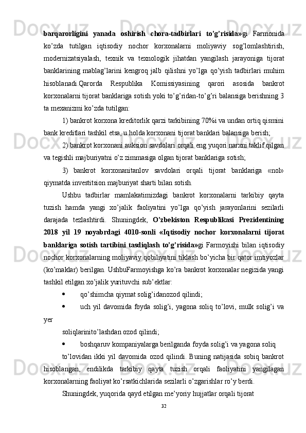 barqarorligini   yanada   oshirish   chora-tadbirlari   to’g’risida» gi   Farmonida
ko’zda   tutilgan   iqtisodiy   nochor   korxonalarni   moliyaviy   sog’lomlashtirish,
modernizatsiyalash,   texnik   va   texnologik   jihatdan   yangilash   jarayoniga   tijorat
banklarining   mablag’larini   kengroq   jalb   qilishni   yo’lga   qo’yish   tadbirlari   muhim
hisoblanadi.Qarorda   Respublika   Komissiyasining   qarori   asosida   bankrot
korxonalarni tijorat banklariga sotish yoki to’g’ridan-to’g’ri balansiga berishning 3
ta mexanizmi ko’zda tutilgan:
1) bankrot korxona kreditorlik qarzi tarkibining 70%i va undan ortiq qismini
bank kreditlari tashkil etsa, u holda korxonani tijorat banklari balansiga berish;
2) bankrot korxonani auksion savdolari orqali eng yuqori narxni taklif qilgan
va tegishli majburiyatni o’z zimmasiga olgan tijorat banklariga sotish;
3)   bankrot   korxonanitanlov   savdolari   orqali   tijorat   banklariga   «nol»
qiymatda investitsion majburiyat sharti bilan sotish.
Ushbu   tadbirlar   mamlakatimizdagi   bankrot   korxonalarni   tarkibiy   qayta
tuzish   hamda   yangi   xo’jalik   faoliyatini   yo’lga   qo’yish   jarayonlarini   sezilarli
darajada   tezlashtirdi.   Shuningdek,   O’zbekiston   Respublikasi   Prezidentining
2018   yil   19   noyabrdagi   4010-sonli   «Iqtisodiy   nochor   korxonalarni   tijorat
banklariga   sotish   tartibini   tasdiqlash   to’g’risida» gi   Farmoyishi   bilan   iqtisodiy
nochor korxonalarning moliyaviy qobiliyatini tiklash bo’yicha bir qator imtiyozlar
(ko’maklar) berilgan. UshbuFarmoyishga ko’ra bankrot korxonalar negizida yangi
tashkil etilgan xo’jalik yurituvchi sub’ektlar:
 qo’shimcha qiymat solig’idanozod qilindi;
 uch yil  davomida foyda solig’i, yagona soliq to’lovi, mulk solig’i  va
yer
soliqlarinito’lashdan ozod qilindi;
 boshqaruv kompaniyalarga berilganda foyda solig’i va yagona soliq
to’lovidan   ikki   yil   davomida   ozod   qilindi.   Buning   natijasida   sobiq   bankrot
hisoblangan,   endilikda   tarkibiy   qayta   tuzish   orqali   faoliyatini   yangilagan
korxonalarning faoliyat ko’rsatkichlarida sezilarli o’zgarishlar ro’y berdi.
Shuningdek, yuqorida qayd etilgan me’yoriy hujjatlar orqali tijorat
32
