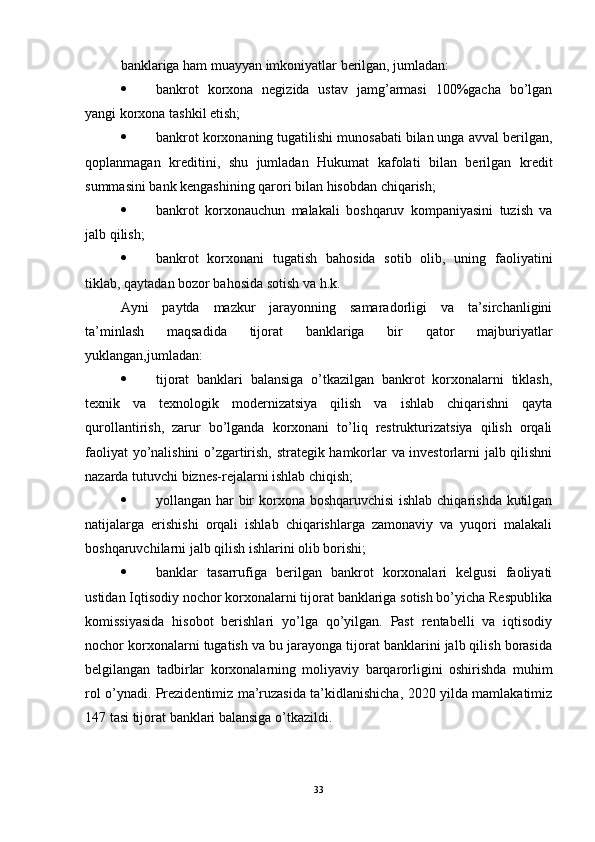 banklariga ham muayyan imkoniyatlar berilgan, jumladan:
 bankrot   korxona   negizida   ustav   jamg’armasi   100%gacha   bo’lgan
yangi korxona tashkil etish;
 bankrot korxonaning tugatilishi munosabati bilan unga avval berilgan,
qoplanmagan   kreditini,   shu   jumladan   Hukumat   kafolati   bilan   berilgan   kredit
summasini bank kengashining qarori bilan hisobdan chiqarish;
 bankrot   korxonauchun   malakali   boshqaruv   kompaniyasini   tuzish   va
jalb qilish;
 bankrot   korxonani   tugatish   bahosida   sotib   olib,   uning   faoliyatini
tiklab, qaytadan bozor bahosida sotish va h.k.
Ayni   paytda   mazkur   jarayonning   samaradorligi   va   ta’sirchanligini
ta’minlash   maqsadida   tijorat   banklariga   bir   qator   majburiyatlar
yuklangan,jumladan:
 tijorat   banklari   balansiga   o’tkazilgan   bankrot   korxonalarni   tiklash,
texnik   va   texnologik   modernizatsiya   qilish   va   ishlab   chiqarishni   qayta
qurollantirish,   zarur   bo’lganda   korxonani   to’liq   restrukturizatsiya   qilish   orqali
faoliyat yo’nalishini o’zgartirish, strategik hamkorlar va investorlarni jalb qilishni
nazarda tutuvchi biznes-rejalarni ishlab chiqish;
 yollangan har bir  korxona boshqaruvchisi  ishlab chiqarishda kutilgan
natijalarga   erishishi   orqali   ishlab   chiqarishlarga   zamonaviy   va   yuqori   malakali
boshqaruvchilarni jalb qilish ishlarini olib borishi;
 banklar   tasarrufiga   berilgan   bankrot   korxonalari   kelgusi   faoliyati
ustidan Iqtisodiy nochor korxonalarni tijorat banklariga sotish bo’yicha Respublika
komissiyasida   hisobot   berishlari   yo’lga   qo’yilgan.   Past   rentabelli   va   iqtisodiy
nochor korxonalarni tugatish va bu jarayonga tijorat banklarini jalb qilish borasida
belgilangan   tadbirlar   korxonalarning   moliyaviy   barqarorligini   oshirishda   muhim
rol o’ynadi. Prezidentimiz ma’ruzasida ta’kidlanishicha, 2020 yilda mamlakatimiz
147 tasi tijorat banklari balansiga o’tkazildi.
33