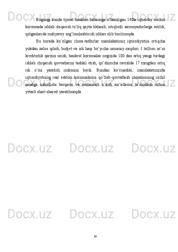 Bugungi kunda tijorat banklari balansiga o’tkazilgan 140ta iqtisodiy nochor
korxonada ishlab chiqarish to’liq qayta tiklanib, istiqbolli sarmoyadorlarga sotildi,
qolganlarida moliyaviy sog’lomlashtirish ishlari olib borilmoqda.
Bu   borada   ko’rilgan   chora-tadbirlar   mamlakatimiz   iqtisodiyotini   ortiqcha
yukdan  xalos   qilish,   budjet   va  ish  haqi  bo’yicha  umumiy  miqdori  1  trillion  so’m
kreditorlik qarzini uzish, bankrot korxonalar negizida 100 dan ortiq yangi turdagi
ishlab   chiqarish   quvvatlarini   tashkil   etish,   qo’shimcha   ravishda   17   mingdan   ortiq
ish   o’rni   yaratish   imkonini   berdi.   Bundan   ko’rinadiki,   mamlakatimizda
iqtisodiyotning   real   sektori   korxonalarini   qo’llab-quvvatlash   choralarining   izchil
amalga   oshirilishi   barqaror   va   mutanosib   o’sish   sur’atlarini   ta’minlash   uchun
yetarli shart-sharoit yaratilmoqda.
34
