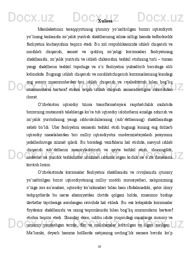 Xulosa
Mamlakatimiz   taraqqiyotining   ijtimoiy   yo’naltirilgan   bozori   iqtisodiyoti
yo’lining tanlanishi xo’jalik yuritish shakllarining xilma-xilligi hamda tadbirkorlik
faoliyatini   kuchayishini   taqozo   etadi.  Bu   xol   respublikamizda   ishlab   chiqarish   va
noishlab   chiqarish,   sanoat   va   qishloq   xo’jaligi   korxonalari   faoliyatining
shakllanishi, xo’jalik yuritishi va ishlab chikarishni tashkil etishning turli – tuman
yangi   shakllarini   tashkil   topishiga   va   o’z   faoliyatini   yuksaltirib   borishiga   olib
kelmokda. Bugungi ishlab chiqarish va noishlabchiqarish korxonalarining kundagi
eng   asosiy   muammolardan   biri   ishlab   chiqarish   va   rejalashtirish   bilan   bog’liq
muammolarni   bartaraf   etishni   orqali   ishlab   chiqrish   samaradorligini   oshirishdan
iborat.
O’zbekiston   iqtisodiy   tizimi   transformatsiyasi   raqobatchilik   muhitida
bozorning mutanosib talablariga ko’ra tub iqtisodiy islohotlarni amalga oshirish va
xo’jalik   yuritishning   yangi   ishtirokchilarining   (sub’ektlarining)   shakllanishiga
sabab   bo’ldi.   Ular   faoliyatini   samarali   tashkil   etish   bugungi   kuning   eng   dolzarb
iqtisodiy   masalalaridan   biri   milliy   iqtisodiyotni   modernizatsiyalash   jarayonini
jadallashuviga   xizmat   qiladi.   Bu   boradagi   vazifalarni   hal   etishda,   mavjud   ishlab
chiqarish   sub’ektlarini   xususiylashtirish   va   qayta   tashkil   etish,   shuningdek,
nodavlat   va  yuridik  tashkilotlar   ulushlari   ishtirok  etgan   kichik  va  o’rta  firmalarni
kiritish lozim.
O’zbekistonda   korxonalar   faoliyatini   shakllanishi   va   rivojlanishi   ijtimoiy
yo’naltirilgan   bozor   iqtisodiyotining   milliy   modeli   xususiyatlari,   xalqimizning
o’ziga  xos  an’analari, iqtisodiy  ko’nikmalari   bilan  ham   ifodalanadiki,  qator  ilmiy
tadqiqotlarda   bu   narsa   ahamiyatdan   chetda   qolgani   holda,   muammo   boshqa
davlatlar   tajribasiga   asoslangan   ravishda   hal   etiladi.   Bu   esa   kelajakda   korxonalar
foydasini   shakllanishi   va   uning   taqsimlanishi   bilan   bog’liq   mummolarni   bartaraf
etishni taqozo etadi. Shunday ekan, ushbu ishda yuqoridagi masalarga xususiy va
umumiy   yondashgan   tarzda,   fikr   va   mulohazalar   keltirilgan   va   ilgari   surilgan.  
Ma’lumki,   deyarli   hamma   holllarda   natijaning   nechog’lik   samara   berishi   ko’p
35