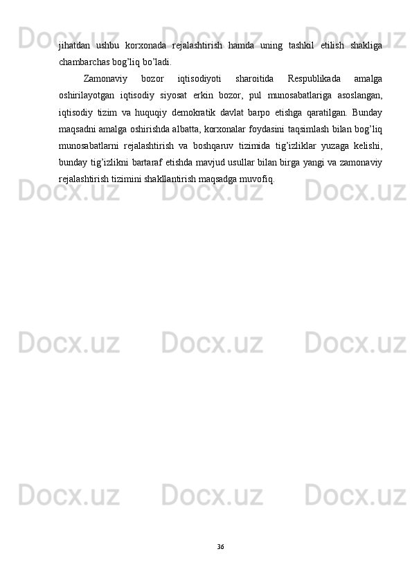 jihatdan   ushbu   korxonada   rejalashtirish   hamda   uning   tashkil   etilish   shakliga
chambarchas bog’liq bo’ladi.
Zamonaviy   bozor   iqtisodiyoti   sharoitida   Respublikada   amalga
oshirilayotgan   iqtisodiy   siyosat   erkin   bozor,   pul   munosabatlariga   asoslangan,
iqtisodiy   tizim   va   huquqiy   demokratik   davlat   barpo   etishga   qaratilgan.   Bunday
maqsadni amalga oshirishda albatta, korxonalar foydasini taqsimlash bilan bog’liq
munosabatlarni   rejalashtirish   va   boshqaruv   tizimida   tig’izliklar   yuzaga   kelishi,
bunday tig’izlikni bartaraf etishda mavjud usullar bilan birga yangi va zamonaviy
rejalashtirish tizimini shakllantirish maqsadga muvofiq. 
36