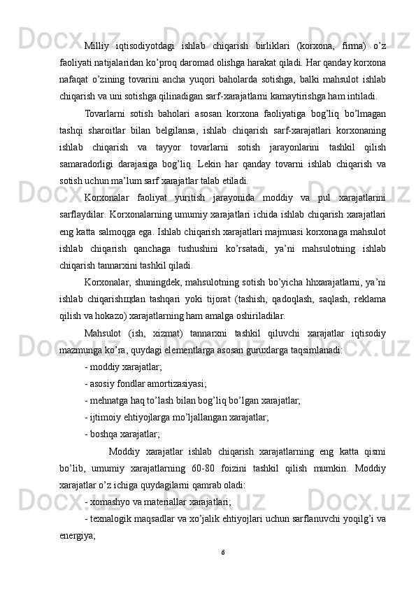 Milliy   iqtisodiyotdagi   ishlab   chiqarish   birliklari   (korxona,   firma)   o’z
faoliyati natijalaridan ko’proq daromad olishga harakat qiladi. Har qanday korxona
nafaqat   o’zining   tovarini   ancha   yuqori   baholarda   sotishga,   balki   mahsulot   ishlab
chiqarish va uni sotishga qilinadigan sarf-xarajatlarni kamaytirishga ham intiladi.
Tovarlarni   sotish   baholari   asosan   korxona   faoliyatiga   bog’liq   bo’lmagan
tashqi   sharoitlar   bilan   belgilansa,   ishlab   chiqarish   sarf-xarajatlari   korxonaning
ishlab   chiqarish   va   tayyor   tovarlarni   sotish   jarayonlarini   tashkil   qilish
samaradorligi   darajasiga   bog’liq.   Lekin   har   qanday   tovarni   ishlab   chiqarish   va
sotish uchun ma’lum sarf xarajatlar talab etiladi.
Korxonalar   faoliyat   yuritish   jarayonida   moddiy   va   pul   xarajatlarini
sarflaydilar. Korxonalarning umumiy xarajatlari ichida ishlab chiqarish xarajatlari
eng katta salmoqga ega. Ishlab chiqarish xarajatlari majmuasi korxonaga mahsulot
ishlab   chiqarish   qanchaga   tushushini   ko’rsatadi,   ya’ni   mahsulotning   ishlab
chiqarish tannarxini tashkil qiladi. 
Korxonalar, shuningdek, mahsulotning sotish  bo’yicha hhxarajatlarni, ya’ni
ishlab   chiqarish щ dan   tashqari   yoki   tijorat   (tashish,   qadoqlash,   saqlash,   reklama
qilish va hokazo) xarajatlarning ham amalga oshiriladilar. 
Mahsulot   (ish,   xizmat)   tannarxni   tashkil   qiluvchi   xarajatlar   iqtisodiy
mazmunga ko’ra, quydagi elementlarga asosan guruxlarga taqsimlanadi: 
- moddiy xarajatlar; 
- asosiy fondlar amortizasiyasi; 
- mehnatga haq to’lash bilan bog’liq bo’lgan xarajatlar; 
- ijtimoiy ehtiyojlarga mo’ljallangan xarajatlar; 
- boshqa xarajatlar; 
Moddiy   xarajatlar   ishlab   chiqarish   xarajatlarning   eng   katta   qismi
bo’lib,   umumiy   xarajatlarning   60-80   foizini   tashkil   qilish   mumkin.   Moddiy
xarajatlar o’z ichiga quydagilarni qamrab oladi: 
- xomashyo va materiallar xarajatlari; 
- texnalogik maqsadlar va xo’jalik ehtiyojlari uchun sarflanuvchi yoqilg’i va
energiya; 
6 