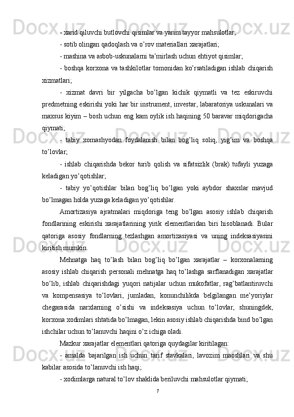 - xarid qiluvchi butlovchi qisimlar va yarim tayyor mahsulotlar; 
- sotib olingan qadoqlash va o’rov materiallari xarajatlari; 
- mashina va asbob-uskunalarni ta’mirlash uchun ehtiyot qisimlar; 
- boshqa korxona va tashkilotlar tomonidan ko’rsatiladigan ishlab chiqarish
xizmatlari; 
-   xizmat   davri   bir   yilgacha   bo’lgan   kichik   qiymatli   va   tez   eskiruvchi
predmetning eskirishi yoki har bir instrument, investar, labaratoriya uskunalari va
maxsus kiyim – bosh uchun eng kam oylik ish haqining 50 baravar miqdorigacha
qiymati; 
-   tabiy   xomashyodan   foydalanish   bilan   bog’liq   soliq,   yig’im   va   boshqa
to’lovlar; 
-   ishlab   chiqarishda   bekor   turib   qolish   va   sifatsizlik   (brak)   tufayli   yuzaga
keladigan yo’qotishlar; 
-   tabiy   yo’qotishlar   bilan   bog’liq   bo’lgan   yoki   aybdor   shaxslar   mavjud
bo’lmagan holda yuzaga keladigan yo’qotishlar. 
Amortizasiya   ajratmalari   miqdoriga   teng   bo’lgan   asosiy   ishlab   chiqarish
fondlarining   eskirishi   xarajatlarining   yirik   elementlaridan   biri   hisoblanadi.   Bular
qatoriga   asosiy   fondlarning   tezlashgan   amortizasiyasi   va   uning   indeksasiyasini
kiritish mumkin. 
Mehnatga   haq   to’lash   bilan   bog’liq   bo’lgan   xarajatlar   –   korxonalarning
asosiy   ishlab   chiqarish   personali   mehnatga   haq   to’lashga   sarflanadigan   xarajatlar
bo’lib,   ishlab   chiqarishdagi   yuqori   natijalar   uchun   mukofatlar,   rag’batlantiruvchi
va   kompensasiya   to’lovlari,   jumladan,   konunchilikda   belgilangan   me’yoriylar
chegarasida   narxlarning   o’sishi   va   indeksasiya   uchun   to’lovlar,   shuningdek,
korxona xodimlari shtatida bo’lmagan, lekin asosiy ishlab chiqarishda bind bo’lgan
ishchilar uchun to’lanuvchi haqini o’z ichiga oladi. 
Mazkur xarajatlar elementlari qatoriga quydagilar kiritilagan: 
-   amalda   bajarilgan   ish   uchun   tarif   stavkalari,   lavozim   maoshlari   va   shu
kabilar asosida to’lanuvchi ish haqi; 
- xodimlarga natural to’lov shaklida beriluvchi mahsulotlar qiymati; 
7 