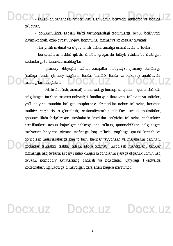 -   ishlab   chiqarishdagi   yuqori   natijalar   uchun   beruvchi   mukofot   va   boshqa
to’lovlar; 
-   qonunchilikka   asosan   ba’zi   tarmoqlardagi   xodimlarga   bepul   beriluvchi
kiyim-kechak, oziq-ovqat, uy-joy, kommunal xizmat va xokozalar qiymati; 
- Har yillik mehnat va o’quv ta’tili uchun amalga oshiriluvchi to’lovlar; 
-   korxonalarni   tashkil   qilish,   shtatlar   qisqarishi   tufayli   ishdan   bo’shatilgan
xodimlarga to’lanuvchi mablag’lar. 
Ijtimoiy   ehtiyojlar   uchun   xarajatlar   nobyudjet   ijtimoiy   fondlarga
(nafaqa   fondi,   ijtimoiy   sug’urta   fonda,   bandlik   fonda   va   xokozo)   ajratiluvchi
mablag’larni anglatadi. 
Mahsulot (ish, xizmat) tannarxidagi boshqa xarajatlar – qonunchilikda
belgilangan tartibda maxsus nobyudjet fondlarga o’tkazuvchi to’lovlar va soliqlar,
yo’l   qo’yish   mumkin   bo’lgan   miqdordagi   chiqindilar   uchun   to’lovlar,   korxona
mulkini   majburiy   sug’urtalash;   rasionalizatorlik   takliflari   uchun   mukofatlar,
qonunchilikda   belgilangan   stavkalarda   kreditlar   bo’yicha   to’lovlar,   mahsulotni
sertifikatlash   uchun   bajarilgan   ishlarga   haq   to’lash;   qonunchilikda   belgilangan
me’yorlar   bo’yicha   xizmat   sarflariga   haq   to’lash,   yog’inga   qarshi   kurash   va
qo’riqlash   muassasalariga   haq   to’lash,   kadrlar   tayyorlash   va   malakasini   oshirish,
xodimlar   tanlashni   tashkil   qilish,   aloqa   xizmati,   hisoblash   markazlari,   binklar
xizmatiga haq to’lash; asosiy ishlab chiqarish fondlarini ijaraga olganlik uchun haq
to’lash;   nomoddiy   aktivlarning   eskirish   va   hokozalar.   Quydagi   1.-jadvalda
korxonalarning hisobiga olmaydigan xarajatlari haqida ma’lumot.
8