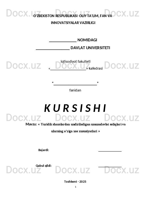O‘ZBEKISTON RESPUBLIKASI  OLIY TA’LIM, FAN VA
INNOVATSIYALAR VAZIRLIGI
_____________ NOMIDAGI
________________ DAVLAT UNIVERSITETI
Iqtisodiyot fakulteti
«___________________» kafedrasi
“_______________________”
fanidan
K U R S I S H I
Mavzu:  «  Yuridik shaxslardan undiriladigan umumdavlat soliqlari va
ularning o’ziga xos xususiyatlari  »
Bajardi: ______________
Qabul qildi: ______________
Toshkent - 2025
1 