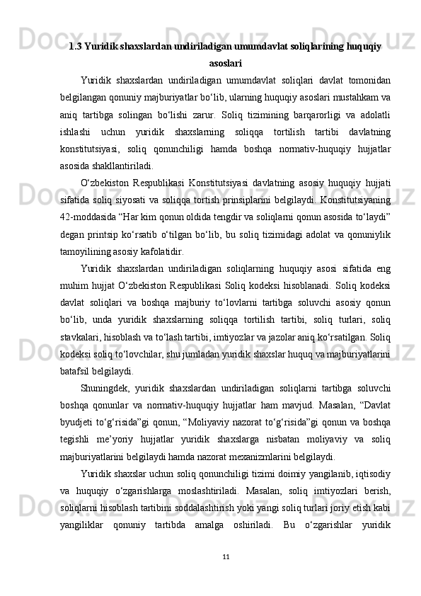 1.3 Yuridik shaxslardan undiriladigan umumdavlat soliqlarining huquqiy
asoslari
Yuridik   shaxslardan   undiriladigan   umumdavlat   soliqlari   davlat   tomonidan
belgilangan qonuniy majburiyatlar bo‘lib, ularning huquqiy asoslari mustahkam va
aniq   tartibga   solingan   bo‘lishi   zarur.   Soliq   tizimining   barqarorligi   va   adolatli
ishlashi   uchun   yuridik   shaxslarning   soliqqa   tortilish   tartibi   davlatning
konstitutsiyasi,   soliq   qonunchiligi   hamda   boshqa   normativ-huquqiy   hujjatlar
asosida shakllantiriladi.
O‘zbekiston   Respublikasi   Konstitutsiyasi   davlatning   asosiy   huquqiy   hujjati
sifatida soliq siyosati  va soliqqa  tortish  prinsiplarini  belgilaydi. Konstitutsiyaning
42-moddasida “Har kim qonun oldida tengdir va soliqlarni qonun asosida to‘laydi”
degan   printsip   ko‘rsatib   o‘tilgan   bo‘lib,   bu   soliq   tizimidagi   adolat   va   qonuniylik
tamoyilining asosiy kafolatidir.
Yuridik   shaxslardan   undiriladigan   soliqlarning   huquqiy   asosi   sifatida   eng
muhim   hujjat   O‘zbekiston   Respublikasi   Soliq   kodeksi   hisoblanadi.   Soliq   kodeksi
davlat   soliqlari   va   boshqa   majburiy   to‘lovlarni   tartibga   soluvchi   asosiy   qonun
bo‘lib,   unda   yuridik   shaxslarning   soliqqa   tortilish   tartibi,   soliq   turlari,   soliq
stavkalari, hisoblash va to‘lash tartibi, imtiyozlar va jazolar aniq ko‘rsatilgan. Soliq
kodeksi soliq to‘lovchilar, shu jumladan yuridik shaxslar huquq va majburiyatlarini
batafsil belgilaydi.
Shuningdek,   yuridik   shaxslardan   undiriladigan   soliqlarni   tartibga   soluvchi
boshqa   qonunlar   va   normativ-huquqiy   hujjatlar   ham   mavjud.   Masalan,   “Davlat
byudjeti to‘g‘risida”gi  qonun, “Moliyaviy  nazorat  to‘g‘risida”gi  qonun va boshqa
tegishli   me’yoriy   hujjatlar   yuridik   shaxslarga   nisbatan   moliyaviy   va   soliq
majburiyatlarini belgilaydi hamda nazorat mexanizmlarini belgilaydi.
Yuridik shaxslar uchun soliq qonunchiligi tizimi doimiy yangilanib, iqtisodiy
va   huquqiy   o‘zgarishlarga   moslashtiriladi.   Masalan,   soliq   imtiyozlari   berish,
soliqlarni hisoblash tartibini soddalashtirish yoki yangi soliq turlari joriy etish kabi
yangiliklar   qonuniy   tartibda   amalga   oshiriladi.   Bu   o‘zgarishlar   yuridik
11 