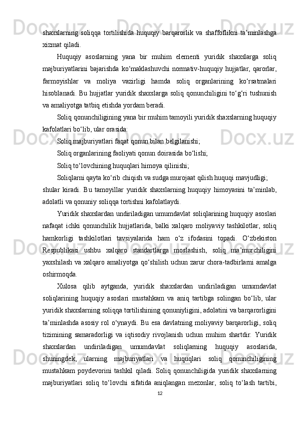 shaxslarning   soliqqa   tortilishida   huquqiy   barqarorlik   va   shaffoflikni   ta’minlashga
xizmat qiladi.
Huquqiy   asoslarning   yana   bir   muhim   elementi   yuridik   shaxslarga   soliq
majburiyatlarini  bajarishda ko‘maklashuvchi  normativ-huquqiy hujjatlar, qarorlar,
farmoyishlar   va   moliya   vazirligi   hamda   soliq   organlarining   ko‘rsatmalari
hisoblanadi. Bu hujjatlar  yuridik shaxslarga soliq qonunchiligini to‘g‘ri tushunish
va amaliyotga tatbiq etishda yordam beradi.
Soliq qonunchiligining yana bir muhim tamoyili yuridik shaxslarning huquqiy
kafolatlari bo‘lib, ular orasida:
Soliq majburiyatlari faqat qonun bilan belgilanishi;
Soliq organlarining faoliyati qonun doirasida bo‘lishi;
Soliq to‘lovchining huquqlari himoya qilinishi;
Soliqlarni qayta ko‘rib chiqish va sudga murojaat qilish huquqi mavjudligi;
shular   kiradi.   Bu   tamoyillar   yuridik   shaxslarning   huquqiy   himoyasini   ta’minlab,
adolatli va qonuniy soliqqa tortishni kafolatlaydi.
Yuridik shaxslardan undiriladigan umumdavlat soliqlarining huquqiy asoslari
nafaqat   ichki   qonunchilik   hujjatlarida,   balki   xalqaro   moliyaviy   tashkilotlar,   soliq
hamkorligi   tashkilotlari   tavsiyalarida   ham   o‘z   ifodasini   topadi.   O‘zbekiston
Respublikasi   ushbu   xalqaro   standartlarga   moslashish,   soliq   ma’murchiligini
yaxshilash va xalqaro amaliyotga qo‘shilish uchun zarur  chora-tadbirlarni amalga
oshirmoqda.
Xulosa   qilib   aytganda,   yuridik   shaxslardan   undiriladigan   umumdavlat
soliqlarining   huquqiy   asoslari   mustahkam   va   aniq   tartibga   solingan   bo‘lib,   ular
yuridik shaxslarning soliqqa tortilishining qonuniyligini, adolatini va barqarorligini
ta’minlashda   asosiy  rol  o‘ynaydi. Bu  esa   davlatning moliyaviy barqarorligi,  soliq
tizimining   samaradorligi   va   iqtisodiy   rivojlanish   uchun   muhim   shartdir.   Yuridik
shaxslardan   undiriladigan   umumdavlat   soliqlarning   huquqiy   asoslarida,
shuningdek,   ularning   majburiyatlari   va   huquqlari   soliq   qonunchiligining
mustahkam   poydevorini   tashkil   qiladi.   Soliq   qonunchiligida   yuridik   shaxslarning
majburiyatlari   soliq   to‘lovchi   sifatida   aniqlangan   mezonlar,   soliq   to‘lash   tartibi,
12 