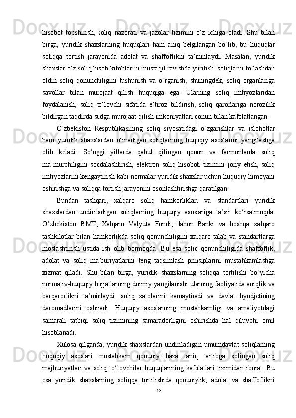 hisobot   topshirish,   soliq   nazorati   va   jazolar   tizimini   o‘z   ichiga   oladi.   Shu   bilan
birga,   yuridik   shaxslarning   huquqlari   ham   aniq   belgilangan   bo‘lib,   bu   huquqlar
soliqqa   tortish   jarayonida   adolat   va   shaffoflikni   ta’minlaydi.   Masalan,   yuridik
shaxslar o‘z soliq hisob-kitoblarini mustaqil ravishda yuritish, soliqlarni to‘lashdan
oldin   soliq   qonunchiligini   tushunish   va   o‘rganish,   shuningdek,   soliq   organlariga
savollar   bilan   murojaat   qilish   huquqiga   ega.   Ularning   soliq   imtiyozlaridan
foydalanish,   soliq   to‘lovchi   sifatida   e’tiroz   bildirish,   soliq   qarorlariga   norozilik
bildirgan taqdirda sudga murojaat qilish imkoniyatlari qonun bilan kafolatlangan.
O‘zbekiston   Respublikasining   soliq   siyosatidagi   o‘zgarishlar   va   islohotlar
ham   yuridik   shaxslardan   olinadigan   soliqlarning   huquqiy   asoslarini   yangilashga
olib   keladi.   So‘nggi   yillarda   qabul   qilingan   qonun   va   farmonlarda   soliq
ma’murchiligini   soddalashtirish,   elektron   soliq   hisoboti   tizimini   joriy   etish,   soliq
imtiyozlarini kengaytirish kabi normalar yuridik shaxslar uchun huquqiy himoyani
oshirishga va soliqqa tortish jarayonini osonlashtirishga qaratilgan.
Bundan   tashqari,   xalqaro   soliq   hamkorliklari   va   standartlari   yuridik
shaxslardan   undiriladigan   soliqlarning   huquqiy   asoslariga   ta’sir   ko‘rsatmoqda.
O‘zbekiston   BMT,   Xalqaro   Valyuta   Fondi,   Jahon   Banki   va   boshqa   xalqaro
tashkilotlar   bilan   hamkorlikda   soliq   qonunchiligini   xalqaro   talab   va   standartlarga
moslashtirish   ustida   ish   olib   bormoqda.   Bu   esa   soliq   qonunchiligida   shaffoflik,
adolat   va   soliq   majburiyatlarini   teng   taqsimlash   prinsiplarini   mustahkamlashga
xizmat   qiladi.   Shu   bilan   birga,   yuridik   shaxslarning   soliqqa   tortilishi   bo‘yicha
normativ-huquqiy hujjatlarning doimiy yangilanishi ularning faoliyatida aniqlik va
barqarorlikni   ta’minlaydi,   soliq   xatolarini   kamaytiradi   va   davlat   byudjetining
daromadlarini   oshiradi.   Huquqiy   asoslarning   mustahkamligi   va   amaliyotdagi
samarali   tatbiqi   soliq   tizimining   samaradorligini   oshirishda   hal   qiluvchi   omil
hisoblanadi.
Xulosa  qilganda,  yuridik  shaxslardan  undiriladigan  umumdavlat   soliqlarning
huquqiy   asoslari   mustahkam   qonuniy   baza,   aniq   tartibga   solingan   soliq
majburiyatlari   va   soliq   to‘lovchilar   huquqlarining   kafolatlari   tizimidan   iborat.   Bu
esa   yuridik   shaxslarning   soliqqa   tortilishida   qonuniylik,   adolat   va   shaffoflikni
13 