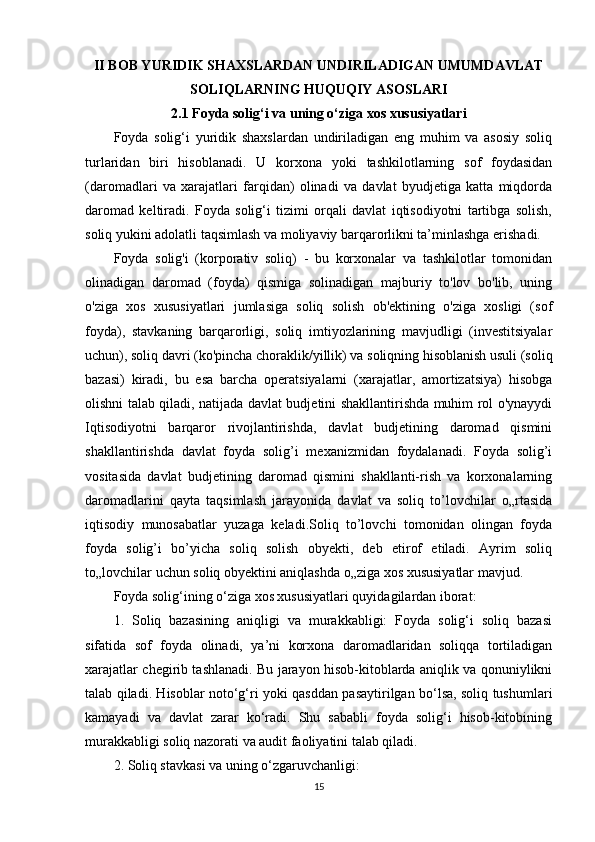 II BOB YURIDIK SHAXSLARDAN UNDIRILADIGAN UMUMDAVLAT
SOLIQLARNING HUQUQIY ASOSLARI
2.1 Foyda solig‘i va uning o‘ziga xos xususiyatlari
Foyda   solig‘i   yuridik   shaxslardan   undiriladigan   eng   muhim   va   asosiy   soliq
turlaridan   biri   hisoblanadi.   U   korxona   yoki   tashkilotlarning   sof   foydasidan
(daromadlari   va   xarajatlari   farqidan)   olinadi   va   davlat   byudjetiga   katta   miqdorda
daromad   keltiradi.   Foyda   solig‘i   tizimi   orqali   davlat   iqtisodiyotni   tartibga   solish,
soliq yukini adolatli taqsimlash va moliyaviy barqarorlikni ta’minlashga erishadi.
Foyda   solig'i   (korporativ   soliq)   -   bu   korxonalar   va   tashkilotlar   tomonidan
olinadigan   daromad   (foyda)   qismiga   solinadigan   majburiy   to'lov   bo'lib,   uning
o'ziga   xos   xususiyatlari   jumlasiga   soliq   solish   ob'ektining   o'ziga   xosligi   (sof
foyda),   stavkaning   barqarorligi,   soliq   imtiyozlarining   mavjudligi   (investitsiyalar
uchun), soliq davri (ko'pincha choraklik/yillik) va soliqning hisoblanish usuli (soliq
bazasi)   kiradi,   bu   esa   barcha   operatsiyalarni   (xarajatlar,   amortizatsiya)   hisobga
olishni talab qiladi, natijada davlat budjetini shakllantirishda muhim rol o'ynayydi
Iqtisodiyotni   barqaror   rivojlantirishda,   davlat   budjetining   daromad   qismini
shakllantirishda   davlat   foyda   solig’i   mexanizmidan   foydalanadi.   Foyda   solig’i
vositasida   davlat   budjetining   daromad   qismini   shakllanti-rish   va   korxonalarning
daromadlarini   qayta   taqsimlash   jarayonida   davlat   va   soliq   to’lovchilar   o„rtasida
iqtisodiy   munosabatlar   yuzaga   keladi.Soliq   to’lovchi   tomonidan   olingan   foyda
foyda   solig’i   bo’yicha   soliq   solish   obyekti,   deb   etirof   etiladi.   Ayrim   soliq
to„lovchilar uchun soliq obyektini aniqlashda o„ziga xos xususiyatlar mavjud.
Foyda solig‘ining o‘ziga xos xususiyatlari quyidagilardan iborat:
1.   Soliq   bazasining   aniqligi   va   murakkabligi:   Foyda   solig‘i   soliq   bazasi
sifatida   sof   foyda   olinadi,   ya’ni   korxona   daromadlaridan   soliqqa   tortiladigan
xarajatlar chegirib tashlanadi. Bu jarayon hisob-kitoblarda aniqlik va qonuniylikni
talab qiladi. Hisoblar noto‘g‘ri yoki qasddan pasaytirilgan bo‘lsa, soliq tushumlari
kamayadi   va   davlat   zarar   ko‘radi.   Shu   sababli   foyda   solig‘i   hisob-kitobining
murakkabligi soliq nazorati va audit faoliyatini talab qiladi.
2. Soliq stavkasi va uning o‘zgaruvchanligi:
15 