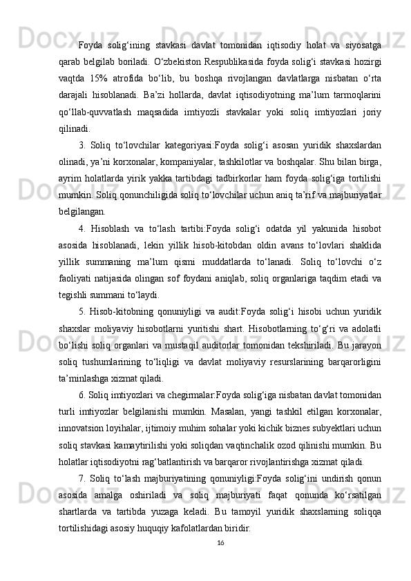 Foyda   solig‘ining   stavkasi   davlat   tomonidan   iqtisodiy   holat   va   siyosatga
qarab belgilab boriladi. O‘zbekiston Respublikasida foyda solig‘i stavkasi  hozirgi
vaqtda   15%   atrofida   bo‘lib,   bu   boshqa   rivojlangan   davlatlarga   nisbatan   o‘rta
darajali   hisoblanadi.   Ba’zi   hollarda,   davlat   iqtisodiyotning   ma’lum   tarmoqlarini
qo‘llab-quvvatlash   maqsadida   imtiyozli   stavkalar   yoki   soliq   imtiyozlari   joriy
qilinadi.
3.   Soliq   to‘lovchilar   kategoriyasi:Foyda   solig‘i   asosan   yuridik   shaxslardan
olinadi, ya’ni korxonalar, kompaniyalar, tashkilotlar va boshqalar. Shu bilan birga,
ayrim   holatlarda   yirik   yakka   tartibdagi   tadbirkorlar   ham   foyda   solig‘iga   tortilishi
mumkin. Soliq qonunchiligida soliq to‘lovchilar uchun aniq ta’rif va majburiyatlar
belgilangan.
4.   Hisoblash   va   to‘lash   tartibi:Foyda   solig‘i   odatda   yil   yakunida   hisobot
asosida   hisoblanadi,   lekin   yillik   hisob-kitobdan   oldin   avans   to‘lovlari   shaklida
yillik   summaning   ma’lum   qismi   muddatlarda   to‘lanadi.   Soliq   to‘lovchi   o‘z
faoliyati   natijasida   olingan   sof   foydani   aniqlab,   soliq   organlariga   taqdim   etadi   va
tegishli summani to‘laydi.
5.   Hisob-kitobning   qonuniyligi   va   audit:Foyda   solig‘i   hisobi   uchun   yuridik
shaxslar   moliyaviy   hisobotlarni   yuritishi   shart.   Hisobotlarning   to‘g‘ri   va   adolatli
bo‘lishi   soliq   organlari   va   mustaqil   auditorlar   tomonidan   tekshiriladi.   Bu   jarayon
soliq   tushumlarining   to‘liqligi   va   davlat   moliyaviy   resurslarining   barqarorligini
ta’minlashga xizmat qiladi.
6. Soliq imtiyozlari va chegirmalar:Foyda solig‘iga nisbatan davlat tomonidan
turli   imtiyozlar   belgilanishi   mumkin.   Masalan,   yangi   tashkil   etilgan   korxonalar,
innovatsion loyihalar, ijtimoiy muhim sohalar yoki kichik biznes subyektlari uchun
soliq stavkasi kamaytirilishi yoki soliqdan vaqtinchalik ozod qilinishi mumkin. Bu
holatlar iqtisodiyotni rag‘batlantirish va barqaror rivojlantirishga xizmat qiladi.
7.   Soliq   to‘lash   majburiyatining   qonuniyligi:Foyda   solig‘ini   undirish   qonun
asosida   amalga   oshiriladi   va   soliq   majburiyati   faqat   qonunda   ko‘rsatilgan
shartlarda   va   tartibda   yuzaga   keladi.   Bu   tamoyil   yuridik   shaxslarning   soliqqa
tortilishidagi asosiy huquqiy kafolatlardan biridir.
16 