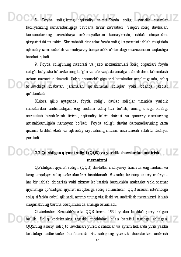 8.   Foyda   solig‘ining   iqtisodiy   ta’siri:Foyda   solig‘i   yuridik   shaxslar
faoliyatining   samaradorligiga   bevosita   ta’sir   ko‘rsatadi.   Yuqori   soliq   stavkalari
korxonalarning   investitsiya   imkoniyatlarini   kamaytirishi,   ishlab   chiqarishni
qisqartirishi mumkin. Shu sababli davlatlar foyda solig‘i siyosatini ishlab chiqishda
iqtisodiy samaradorlik va moliyaviy barqarorlik o‘rtasidagi muvozanatni saqlashga
harakat qiladi.
9.   Foyda   solig‘ining   nazorati   va   jazo   mexanizmlari:Soliq   organlari   foyda
solig‘i bo‘yicha to‘lovlarning to‘g‘ri va o‘z vaqtida amalga oshirilishini ta’minlash
uchun   nazorat   o‘tkazadi.   Soliq   qonunchiligiga   zid   harakatlar   aniqlanganda,   soliq
to‘lovchiga   nisbatan   jarimalar,   qo‘shimcha   soliqlar   yoki   boshqa   jazolar
qo‘llaniladi.
Xulosa   qilib   aytganda,   foyda   solig‘i   davlat   soliqlar   tizimida   yuridik
shaxslardan   undiriladigan   eng   muhim   soliq   turi   bo‘lib,   uning   o‘ziga   xosligi
murakkab   hisob-kitob   tizimi,   iqtisodiy   ta’sir   doirasi   va   qonuniy   asoslarning
mustahkamligida   namoyon   bo‘ladi.   Foyda   solig‘i   davlat   daromadlarining   katta
qismini   tashkil   etadi   va   iqtisodiy   siyosatning   muhim   instrumenti   sifatida   faoliyat
yuritadi.
2.2 Qo‘shilgan qiymat solig‘i (QQS) va yuridik shaxslardan undirish
mexanizmi
Qo‘shilgan qiymat solig‘i (QQS) davlatlar moliyaviy tizimida eng muhim va
keng tarqalgan soliq turlaridan biri hisoblanadi. Bu soliq turining asosiy mohiyati
har   bir   ishlab   chiqarish   yoki   xizmat   ko‘rsatish   bosqichida   mahsulot   yoki   xizmat
qiymatiga qo‘shilgan qiymat miqdoriga soliq solinishidir. QQS asosan  iste’molga
soliq sifatida qabul qilinadi, ammo uning yig‘ilishi va undirilish mexanizmi ishlab
chiqarishning barcha bosqichlarida amalga oshiriladi.
O‘zbekiston   Respublikasida   QQS   tizimi   1992   yildan   boshlab   joriy   etilgan
bo‘lib,   Soliq   kodeksining   tegishli   moddalari   bilan   batafsil   tartibga   solingan.
QQSning asosiy soliq to‘lovchilari yuridik shaxslar va ayrim hollarda yirik yakka
tartibdagi   tadbirkorlar   hisoblanadi.   Bu   soliqning   yuridik   shaxslardan   undirish
17 