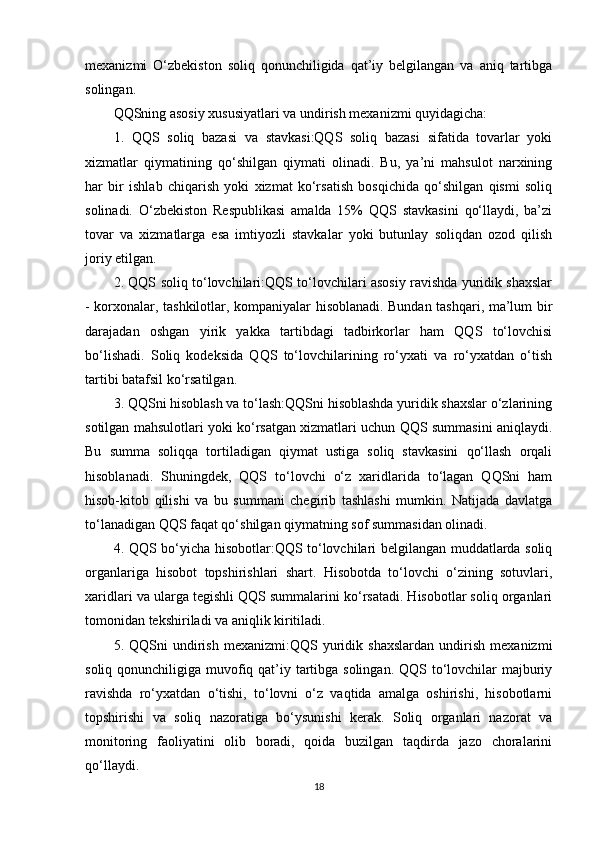 mexanizmi   O‘zbekiston   soliq   qonunchiligida   qat’iy   belgilangan   va   aniq   tartibga
solingan.
QQSning asosiy xususiyatlari va undirish mexanizmi quyidagicha:
1.   QQS   soliq   bazasi   va   stavkasi:QQS   soliq   bazasi   sifatida   tovarlar   yoki
xizmatlar   qiymatining   qo‘shilgan   qiymati   olinadi.   Bu,   ya’ni   mahsulot   narxining
har   bir   ishlab   chiqarish   yoki   xizmat   ko‘rsatish   bosqichida   qo‘shilgan   qismi   soliq
solinadi.   O‘zbekiston   Respublikasi   amalda   15%   QQS   stavkasini   qo‘llaydi,   ba’zi
tovar   va   xizmatlarga   esa   imtiyozli   stavkalar   yoki   butunlay   soliqdan   ozod   qilish
joriy etilgan.
2. QQS soliq to‘lovchilari:QQS to‘lovchilari asosiy ravishda yuridik shaxslar
- korxonalar, tashkilotlar, kompaniyalar hisoblanadi. Bundan tashqari, ma’lum bir
darajadan   oshgan   yirik   yakka   tartibdagi   tadbirkorlar   ham   QQS   to‘lovchisi
bo‘lishadi.   Soliq   kodeksida   QQS   to‘lovchilarining   ro‘yxati   va   ro‘yxatdan   o‘tish
tartibi batafsil ko‘rsatilgan.
3. QQSni hisoblash va to‘lash:QQSni hisoblashda yuridik shaxslar o‘zlarining
sotilgan mahsulotlari yoki ko‘rsatgan xizmatlari uchun QQS summasini aniqlaydi.
Bu   summa   soliqqa   tortiladigan   qiymat   ustiga   soliq   stavkasini   qo‘llash   orqali
hisoblanadi.   Shuningdek,   QQS   to‘lovchi   o‘z   xaridlarida   to‘lagan   QQSni   ham
hisob-kitob   qilishi   va   bu   summani   chegirib   tashlashi   mumkin.   Natijada   davlatga
to‘lanadigan QQS faqat qo‘shilgan qiymatning sof summasidan olinadi.
4. QQS bo‘yicha hisobotlar:QQS to‘lovchilari belgilangan muddatlarda soliq
organlariga   hisobot   topshirishlari   shart.   Hisobotda   to‘lovchi   o‘zining   sotuvlari,
xaridlari va ularga tegishli QQS summalarini ko‘rsatadi. Hisobotlar soliq organlari
tomonidan tekshiriladi va aniqlik kiritiladi.
5.  QQSni   undirish   mexanizmi:QQS   yuridik   shaxslardan   undirish   mexanizmi
soliq qonunchiligiga muvofiq qat’iy tartibga solingan. QQS to‘lovchilar majburiy
ravishda   ro‘yxatdan   o‘tishi,   to‘lovni   o‘z   vaqtida   amalga   oshirishi,   hisobotlarni
topshirishi   va   soliq   nazoratiga   bo‘ysunishi   kerak.   Soliq   organlari   nazorat   va
monitoring   faoliyatini   olib   boradi,   qoida   buzilgan   taqdirda   jazo   choralarini
qo‘llaydi.
18 