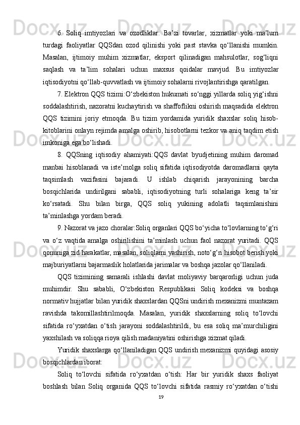 6.   Soliq   imtiyozlari   va   ozodliklar:   Ba’zi   tovarlar,   xizmatlar   yoki   ma’lum
turdagi   faoliyatlar   QQSdan   ozod   qilinishi   yoki   past   stavka   qo‘llanishi   mumkin.
Masalan,   ijtimoiy   muhim   xizmatlar,   eksport   qilinadigan   mahsulotlar,   sog‘liqni
saqlash   va   ta’lim   sohalari   uchun   maxsus   qoidalar   mavjud.   Bu   imtiyozlar
iqtisodiyotni qo‘llab-quvvatlash va ijtimoiy sohalarni rivojlantirishga qaratilgan.
7. Elektron QQS tizimi:O‘zbekiston hukumati so‘nggi yillarda soliq yig‘ishni
soddalashtirish, nazoratni kuchaytirish va shaffoflikni oshirish maqsadida elektron
QQS   tizimini   joriy   etmoqda.   Bu   tizim   yordamida   yuridik   shaxslar   soliq   hisob-
kitoblarini onlayn rejimda amalga oshirib, hisobotlarni tezkor va aniq taqdim etish
imkoniga ega bo‘lishadi.
8.   QQSning   iqtisodiy   ahamiyati:QQS   davlat   byudjetining   muhim   daromad
manbai   hisoblanadi   va   iste’molga   soliq   sifatida   iqtisodiyotda   daromadlarni   qayta
taqsimlash   vazifasini   bajaradi.   U   ishlab   chiqarish   jarayonining   barcha
bosqichlarida   undirilgani   sababli,   iqtisodiyotning   turli   sohalariga   keng   ta’sir
ko‘rsatadi.   Shu   bilan   birga,   QQS   soliq   yukining   adolatli   taqsimlanishini
ta’minlashga yordam beradi.
9. Nazorat va jazo choralar:Soliq organlari QQS bo‘yicha to‘lovlarning to‘g‘ri
va   o‘z   vaqtida   amalga   oshirilishini   ta’minlash   uchun   faol   nazorat   yuritadi.   QQS
qonuniga zid harakatlar, masalan, soliqlarni yashirish, noto‘g‘ri hisobot berish yoki
majburiyatlarni bajarmaslik holatlarida jarimalar va boshqa jazolar qo‘llaniladi.
QQS   tizimining   samarali   ishlashi   davlat   moliyaviy   barqarorligi   uchun   juda
muhimdir.   Shu   sababli,   O‘zbekiston   Respublikasi   Soliq   kodeksi   va   boshqa
normativ hujjatlar bilan yuridik shaxslardan QQSni undirish mexanizmi muntazam
ravishda   takomillashtirilmoqda.   Masalan,   yuridik   shaxslarning   soliq   to‘lovchi
sifatida   ro‘yxatdan   o‘tish   jarayoni   soddalashtirildi,   bu   esa   soliq   ma’murchiligini
yaxshilash va soliqqa rioya qilish madaniyatini oshirishga xizmat qiladi.
Yuridik shaxslarga qo‘llaniladigan QQS undirish mexanizmi quyidagi asosiy
bosqichlardan iborat:
Soliq   to‘lovchi   sifatida   ro‘yxatdan   o‘tish:   Har   bir   yuridik   shaxs   faoliyat
boshlash   bilan   Soliq   organida   QQS   to‘lovchi   sifatida   rasmiy   ro‘yxatdan   o‘tishi
19 