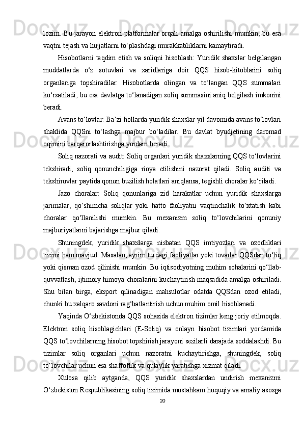 lozim. Bu jarayon elektron platformalar orqali amalga oshirilishi mumkin, bu esa
vaqtni tejash va hujjatlarni to‘plashdagi murakkabliklarni kamaytiradi.
Hisobotlarni   taqdim   etish   va   soliqni   hisoblash:   Yuridik   shaxslar   belgilangan
muddatlarda   o‘z   sotuvlari   va   xaridlariga   doir   QQS   hisob-kitoblarini   soliq
organlariga   topshiradilar.   Hisobotlarda   olingan   va   to‘langan   QQS   summalari
ko‘rsatiladi, bu esa davlatga to‘lanadigan soliq summasini aniq belgilash imkonini
beradi.
Avans to‘lovlar: Ba’zi hollarda yuridik shaxslar yil davomida avans to‘lovlari
shaklida   QQSni   to‘lashga   majbur   bo‘ladilar.   Bu   davlat   byudjetining   daromad
oqimini barqarorlashtirishga yordam beradi.
Soliq nazorati va audit: Soliq organlari yuridik shaxslarning QQS to‘lovlarini
tekshiradi,   soliq   qonunchiligiga   rioya   etilishini   nazorat   qiladi.   Soliq   auditi   va
tekshiruvlar paytida qonun buzilish holatlari aniqlansa, tegishli choralar ko‘riladi.
Jazo   choralar:   Soliq   qonunlariga   zid   harakatlar   uchun   yuridik   shaxslarga
jarimalar,   qo‘shimcha   soliqlar   yoki   hatto   faoliyatni   vaqtinchalik   to‘xtatish   kabi
choralar   qo‘llanilishi   mumkin.   Bu   mexanizm   soliq   to‘lovchilarini   qonuniy
majburiyatlarni bajarishga majbur qiladi.
Shuningdek,   yuridik   shaxslarga   nisbatan   QQS   imtiyozlari   va   ozodliklari
tizimi ham mavjud. Masalan, ayrim turdagi faoliyatlar yoki tovarlar QQSdan to‘liq
yoki qisman ozod qilinishi mumkin. Bu iqtisodiyotning muhim sohalarini qo‘llab-
quvvatlash, ijtimoiy himoya choralarini kuchaytirish maqsadida amalga oshiriladi.
Shu   bilan   birga,   eksport   qilinadigan   mahsulotlar   odatda   QQSdan   ozod   etiladi,
chunki bu xalqaro savdoni rag‘batlantirish uchun muhim omil hisoblanadi.
Yaqinda O‘zbekistonda QQS sohasida elektron tizimlar keng joriy etilmoqda.
Elektron   soliq   hisoblagichlari   (E-Soliq)   va   onlayn   hisobot   tizimlari   yordamida
QQS to‘lovchilarning hisobot topshirish jarayoni sezilarli darajada soddalashdi. Bu
tizimlar   soliq   organlari   uchun   nazoratni   kuchaytirishga,   shuningdek,   soliq
to‘lovchilar uchun esa shaffoflik va qulaylik yaratishga xizmat qiladi.
Xulosa   qilib   aytganda,   QQS   yuridik   shaxslardan   undirish   mexanizmi
O‘zbekiston Respublikasining soliq tizimida mustahkam huquqiy va amaliy asosga
20 