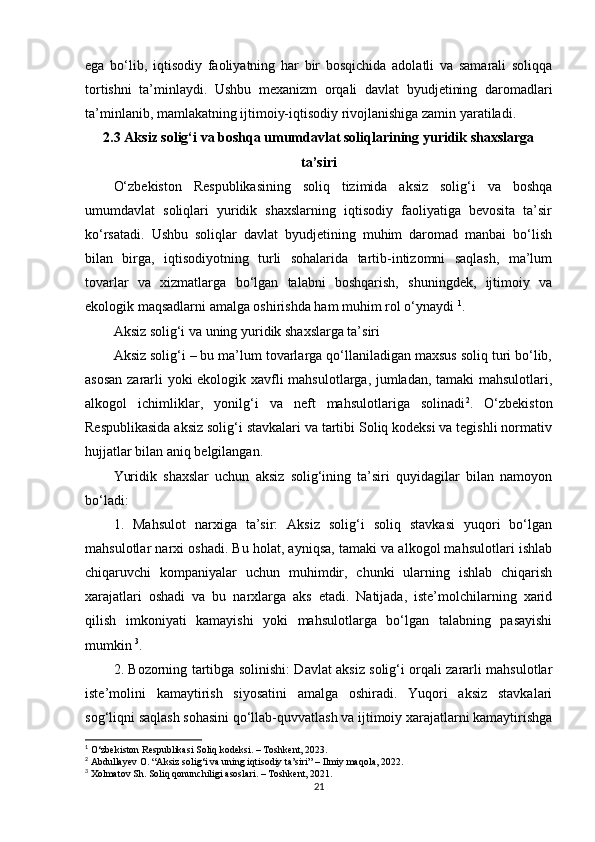 ega   bo‘lib,   iqtisodiy   faoliyatning   har   bir   bosqichida   adolatli   va   samarali   soliqqa
tortishni   ta’minlaydi.   Ushbu   mexanizm   orqali   davlat   byudjetining   daromadlari
ta’minlanib, mamlakatning ijtimoiy-iqtisodiy rivojlanishiga zamin yaratiladi.
2.3 Aksiz solig‘i va boshqa umumdavlat soliqlarining yuridik shaxslarga
ta’siri
O‘zbekiston   Respublikasining   soliq   tizimida   aksiz   solig‘i   va   boshqa
umumdavlat   soliqlari   yuridik   shaxslarning   iqtisodiy   faoliyatiga   bevosita   ta’sir
ko‘rsatadi.   Ushbu   soliqlar   davlat   byudjetining   muhim   daromad   manbai   bo‘lish
bilan   birga,   iqtisodiyotning   turli   sohalarida   tartib-intizomni   saqlash,   ma’lum
tovarlar   va   xizmatlarga   bo‘lgan   talabni   boshqarish,   shuningdek,   ijtimoiy   va
ekologik maqsadlarni amalga oshirishda ham muhim rol o‘ynaydi  1
.
Aksiz solig‘i va uning yuridik shaxslarga ta’siri
Aksiz solig‘i – bu ma’lum tovarlarga qo‘llaniladigan maxsus soliq turi bo‘lib,
asosan zararli yoki ekologik xavfli mahsulotlarga, jumladan, tamaki mahsulotlari,
alkogol   ichimliklar,   yonilg‘i   va   neft   mahsulotlariga   solinadi 2
.   O‘zbekiston
Respublikasida aksiz solig‘i stavkalari va tartibi Soliq kodeksi va tegishli normativ
hujjatlar bilan aniq belgilangan.
Yuridik   shaxslar   uchun   aksiz   solig‘ining   ta’siri   quyidagilar   bilan   namoyon
bo‘ladi:
1.   Mahsulot   narxiga   ta’sir:   Aksiz   solig‘i   soliq   stavkasi   yuqori   bo‘lgan
mahsulotlar narxi oshadi. Bu holat, ayniqsa, tamaki va alkogol mahsulotlari ishlab
chiqaruvchi   kompaniyalar   uchun   muhimdir,   chunki   ularning   ishlab   chiqarish
xarajatlari   oshadi   va   bu   narxlarga   aks   etadi.   Natijada,   iste’molchilarning   xarid
qilish   imkoniyati   kamayishi   yoki   mahsulotlarga   bo‘lgan   talabning   pasayishi
mumkin  3
.
2. Bozorning tartibga solinishi: Davlat aksiz solig‘i orqali zararli mahsulotlar
iste’molini   kamaytirish   siyosatini   amalga   oshiradi.   Yuqori   aksiz   stavkalari
sog‘liqni saqlash sohasini qo‘llab-quvvatlash va ijtimoiy xarajatlarni kamaytirishga
1
 O‘zbekiston Respublikasi Soliq kodeksi. – Toshkent, 2023.
2
 Abdullayev O. “Aksiz solig‘i va uning iqtisodiy ta’siri” – Ilmiy maqola, 2022.
3
 Xolmatov Sh. Soliq qonunchiligi asoslari. – Toshkent, 2021.
21 