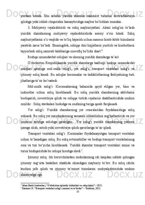 yordam   beradi.   Shu   sababli   yuridik   shaxslar   mahsulot   turlarini   diversifikatsiya
qilishga yoki ishlab chiqarishni kamaytirishga majbur bo‘lishlari mumkin .
3.   Moliyaviy   rejalashtirish   va   soliq   majburiyatlari:   Aksiz   solig‘ini   to‘lash
yuridik   shaxslarning   moliyaviy   rejalashtirishida   asosiy   o‘rin   tutadi.   Soliq
majburiyatlarini o‘z vaqtida va to‘liq bajarish uchun maxsus hisob-kitob tizimlarini
yaratish zarur bo‘ladi. Shuningdek, soliqqa doir hujjatlarni yuritish va hisobotlarni
tayyorlash soliq nazorati talablariga muvofiq bo‘lishi shart  4
.
Boshqa umumdavlat soliqlari va ularning yuridik shaxslarga ta’siri
O‘zbekiston   Respublikasida   yuridik   shaxslarga   taalluqli   boshqa   umumdavlat
soliqlari   qatoriga   mol-mulk   solig‘i,   yer   solig‘i,   transport   vositalari   solig‘i   va
ijtimoiy  soliq   kiradi.  Bu   soliqlar   korxonalar  va  tashkilotlarning  faoliyatining  turli
jihatlariga ta’sir ko‘rsatadi:
Mol-mulk   solig‘i:   Korxonalarning   balansida   qayd   etilgan   yer,   bino   va
inshootlar   uchun   soliq   hisoblanadi.   Bu   soliq   yuridik   shaxslarning   aktivlarini
boshqarish,  investitsiya  qilish   va  soliqqa  tortish  rejalarini  shakllantirishda  muhim
omildir . Soliq stavkalari hududga va mulkning turiga qarab farqlanadi.
Yer   solig‘i:   Yuridik   shaxslarning   yer   resurslaridan   foydalanishiga   soliq
solinadi. Bu soliq yer maydonlarining samarali ishlatilishini rag‘batlantirish va yer
bozorini   tartibga   solishga   qaratilgan   .   Yer   solig‘i   yuridik   shaxslarning   yerlarni
ijaraga olish, sotish yoki investitsiya qilish qarorlariga ta’sir qiladi.
Transport   vositalari   solig‘i:   Korxonalar   foydalanayotgan   transport   vositalari
uchun to‘lanadigan soliq. Bu soliq avtomobillar va boshqa transport vositalarining
soni   va   turi   bo‘yicha   hisoblanadi.   Yuridik   shaxslar   transport   vositalari   sonini   va
turini boshqarishda bu soliqni hisobga oladi  5
.
Ijtimoiy  soliq:   Ish   beruvchilardan   xodimlarning   ish   haqidan   ushlab   qolingan
ijtimoiy   sug‘urta   badallari   shaklida   olinadigan   majburiy   to‘lov.   Bu   soliq   ishchi
kuchini   jalb   qilish   va   ijtimoiy   ta’minot   tizimlarini   moliyalashtirishda   muhim
ahamiyatga ega.
4
 Jahon Banki hisobotlari, “O‘zbekiston iqtisodiy islohotlari va soliq tizimi” – 2022.
5
 Karimov N. “Transport vositalari solig‘i: nazorat va to‘lovlar” – Toshkent, 2021.
22 