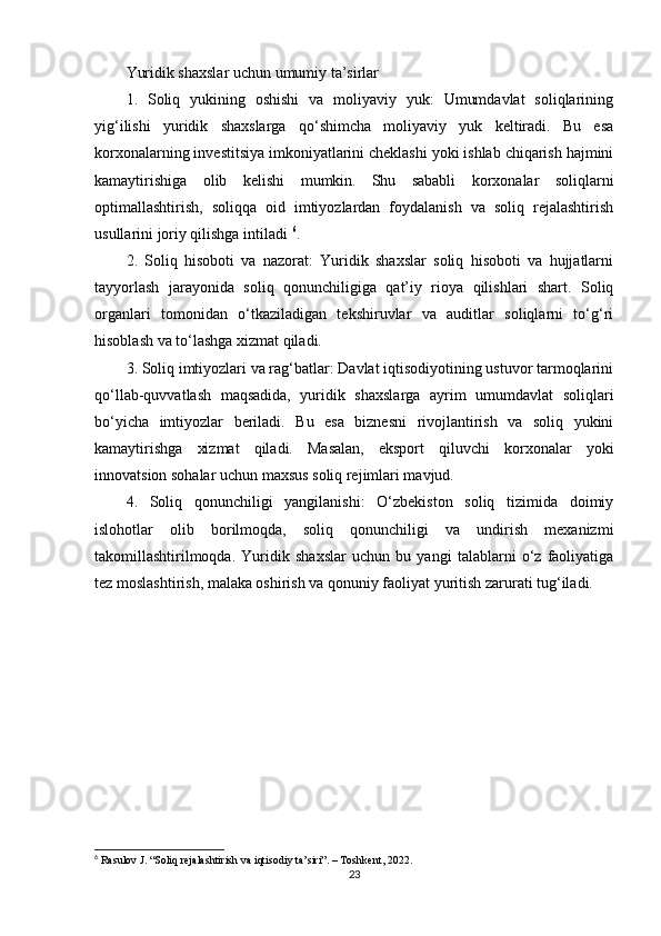Yuridik shaxslar uchun umumiy ta’sirlar
1.   Soliq   yukining   oshishi   va   moliyaviy   yuk:   Umumdavlat   soliqlarining
yig‘ilishi   yuridik   shaxslarga   qo‘shimcha   moliyaviy   yuk   keltiradi.   Bu   esa
korxonalarning investitsiya imkoniyatlarini cheklashi yoki ishlab chiqarish hajmini
kamaytirishiga   olib   kelishi   mumkin.   Shu   sababli   korxonalar   soliqlarni
optimallashtirish,   soliqqa   oid   imtiyozlardan   foydalanish   va   soliq   rejalashtirish
usullarini joriy qilishga intiladi  6
.
2.   Soliq   hisoboti   va   nazorat:   Yuridik   shaxslar   soliq   hisoboti   va   hujjatlarni
tayyorlash   jarayonida   soliq   qonunchiligiga   qat’iy   rioya   qilishlari   shart.   Soliq
organlari   tomonidan   o‘tkaziladigan   tekshiruvlar   va   auditlar   soliqlarni   to‘g‘ri
hisoblash va to‘lashga xizmat qiladi.
3. Soliq imtiyozlari va rag‘batlar: Davlat iqtisodiyotining ustuvor tarmoqlarini
qo‘llab-quvvatlash   maqsadida,   yuridik   shaxslarga   ayrim   umumdavlat   soliqlari
bo‘yicha   imtiyozlar   beriladi.   Bu   esa   biznesni   rivojlantirish   va   soliq   yukini
kamaytirishga   xizmat   qiladi.   Masalan,   eksport   qiluvchi   korxonalar   yoki
innovatsion sohalar uchun maxsus soliq rejimlari mavjud.
4.   Soliq   qonunchiligi   yangilanishi:   O‘zbekiston   soliq   tizimida   doimiy
islohotlar   olib   borilmoqda,   soliq   qonunchiligi   va   undirish   mexanizmi
takomillashtirilmoqda.   Yuridik   shaxslar   uchun   bu   yangi   talablarni   o‘z   faoliyatiga
tez moslashtirish, malaka oshirish va qonuniy faoliyat yuritish zarurati tug‘iladi.
6
 Rasulov J. “Soliq rejalashtirish va iqtisodiy ta’siri”. – Toshkent, 2022.
23 