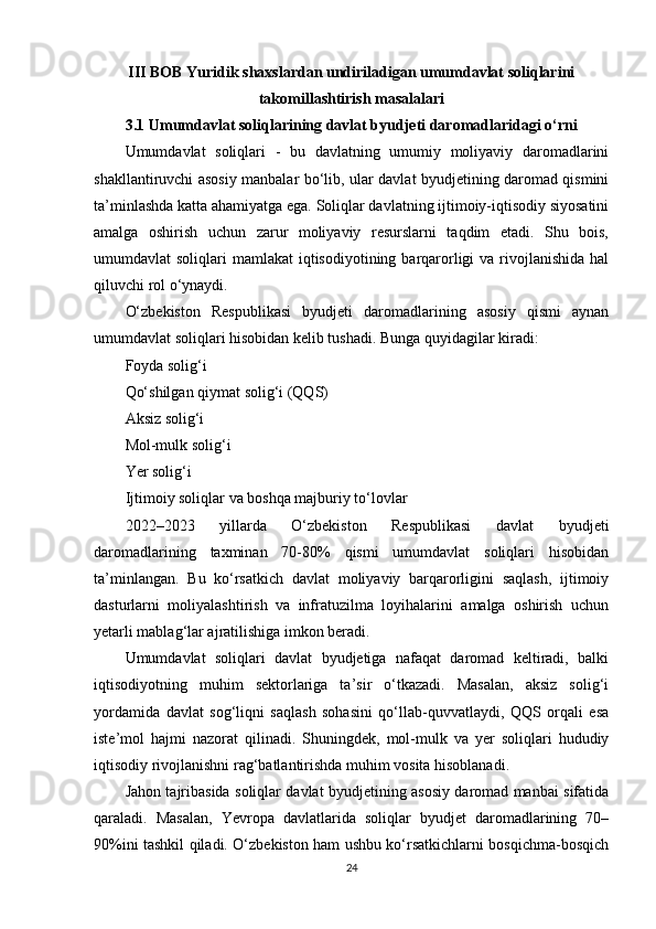 III BOB Yuridik shaxslardan undiriladigan umumdavlat soliqlarini
takomillashtirish masalalari
3.1 Umumdavlat soliqlarining davlat byudjeti daromadlaridagi o‘rni
Umumdavlat   soliqlari   -   bu   davlatning   umumiy   moliyaviy   daromadlarini
shakllantiruvchi asosiy manbalar bo‘lib, ular davlat byudjetining daromad qismini
ta’minlashda katta ahamiyatga ega. Soliqlar davlatning ijtimoiy-iqtisodiy siyosatini
amalga   oshirish   uchun   zarur   moliyaviy   resurslarni   taqdim   etadi.   Shu   bois,
umumdavlat  soliqlari  mamlakat  iqtisodiyotining barqarorligi  va rivojlanishida  hal
qiluvchi rol o‘ynaydi.
O‘zbekiston   Respublikasi   byudjeti   daromadlarining   asosiy   qismi   aynan
umumdavlat soliqlari hisobidan kelib tushadi. Bunga quyidagilar kiradi:
Foyda solig‘i
Qo‘shilgan qiymat solig‘i (QQS)
Aksiz solig‘i
Mol-mulk solig‘i
Yer solig‘i
Ijtimoiy soliqlar va boshqa majburiy to‘lovlar
2022–2023   yillarda   O‘zbekiston   Respublikasi   davlat   byudjeti
daromadlarining   taxminan   70-80%   qismi   umumdavlat   soliqlari   hisobidan
ta’minlangan.   Bu   ko‘rsatkich   davlat   moliyaviy   barqarorligini   saqlash,   ijtimoiy
dasturlarni   moliyalashtirish   va   infratuzilma   loyihalarini   amalga   oshirish   uchun
yetarli mablag‘lar ajratilishiga imkon beradi.
Umumdavlat   soliqlari   davlat   byudjetiga   nafaqat   daromad   keltiradi,   balki
iqtisodiyotning   muhim   sektorlariga   ta’sir   o‘tkazadi.   Masalan,   aksiz   solig‘i
yordamida   davlat   sog‘liqni   saqlash   sohasini   qo‘llab-quvvatlaydi,   QQS   orqali   esa
iste’mol   hajmi   nazorat   qilinadi.   Shuningdek,   mol-mulk   va   yer   soliqlari   hududiy
iqtisodiy rivojlanishni rag‘batlantirishda muhim vosita hisoblanadi.
Jahon tajribasida soliqlar davlat byudjetining asosiy daromad manbai sifatida
qaraladi.   Masalan,   Yevropa   davlatlarida   soliqlar   byudjet   daromadlarining   70–
90%ini tashkil qiladi. O‘zbekiston ham ushbu ko‘rsatkichlarni bosqichma-bosqich
24 
