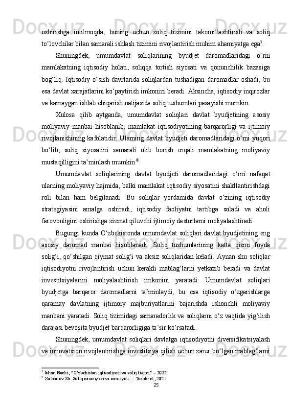 oshirishga   intilmoqda,   buning   uchun   soliq   tizimini   takomillashtirish   va   soliq
to‘lovchilar bilan samarali ishlash tizimini rivojlantirish muhim ahamiyatga ega 7
.
Shuningdek,   umumdavlat   soliqlarining   byudjet   daromadlaridagi   o‘rni
mamlakatning   iqtisodiy   holati,   soliqqa   tortish   siyosati   va   qonunchilik   bazasiga
bog‘liq.   Iqtisodiy   o‘sish   davrlarida   soliqlardan   tushadigan   daromadlar   oshadi,   bu
esa davlat xarajatlarini ko‘paytirish imkonini beradi. Aksincha, iqtisodiy inqirozlar
va kamaygan ishlab chiqarish natijasida soliq tushumlari pasayishi mumkin.
Xulosa   qilib   aytganda,   umumdavlat   soliqlari   davlat   byudjetining   asosiy
moliyaviy   manbai   hisoblanib,   mamlakat   iqtisodiyotining   barqarorligi   va   ijtimoiy
rivojlanishining kafolatidir. Ularning davlat byudjeti daromadlaridagi o‘rni yuqori
bo‘lib,   soliq   siyosatini   samarali   olib   borish   orqali   mamlakatning   moliyaviy
mustaqilligini ta’minlash mumkin  8
.
Umumdavlat   soliqlarining   davlat   byudjeti   daromadlaridagi   o‘rni   nafaqat
ularning moliyaviy hajmida, balki mamlakat iqtisodiy siyosatini shakllantirishdagi
roli   bilan   ham   belgilanadi.   Bu   soliqlar   yordamida   davlat   o‘zining   iqtisodiy
strategiyasini   amalga   oshiradi,   iqtisodiy   faoliyatni   tartibga   soladi   va   aholi
farovonligini oshirishga xizmat qiluvchi ijtimoiy dasturlarni moliyalashtiradi.
Bugungi  kunda O‘zbekistonda umumdavlat  soliqlari davlat  byudjetining eng
asosiy   daromad   manbai   hisoblanadi.   Soliq   tushumlarining   katta   qismi   foyda
solig‘i,  qo‘shilgan   qiymat   solig‘i  va   aksiz  soliqlaridan  keladi.   Aynan  shu  soliqlar
iqtisodiyotni   rivojlantirish   uchun   kerakli   mablag‘larni   yetkazib   beradi   va   davlat
investitsiyalarini   moliyalashtirish   imkonini   yaratadi.   Umumdavlat   soliqlari
byudjetga   barqaror   daromadlarni   ta’minlaydi,   bu   esa   iqtisodiy   o‘zgarishlarga
qaramay   davlatning   ijtimoiy   majburiyatlarini   bajarishda   ishonchli   moliyaviy
manbani yaratadi. Soliq tizimidagi samaradorlik va soliqlarni o‘z vaqtida yig‘ilish
darajasi bevosita byudjet barqarorligiga ta’sir ko‘rsatadi.
Shuningdek,   umumdavlat   soliqlari   davlatga   iqtisodiyotni   diversifikatsiyalash
va innovatsion rivojlantirishga investitsiya qilish uchun zarur bo‘lgan mablag‘larni
7
 Jahon Banki, “O‘zbekiston iqtisodiyoti va soliq tizimi” – 2022.
8
 Xolmatov Sh. Soliq nazariyasi va amaliyoti. – Toshkent, 2021.
25 